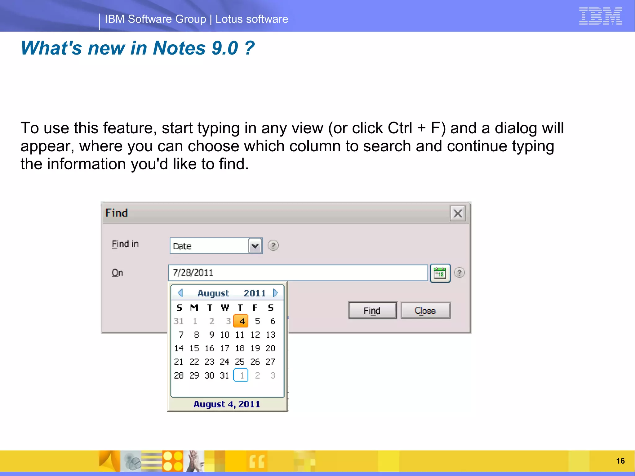 IBM Software Group | Lotus software

What's new in Notes 9.0 ?



To use this feature, start typing in any view (or click Ctrl + F) and a dialog will
appear, where you can choose which column to search and continue typing
the information you'd like to find.



                 IBM Software Group | Lotus software




    03/13/13                                                 @2013 IBM Corporation    16
 