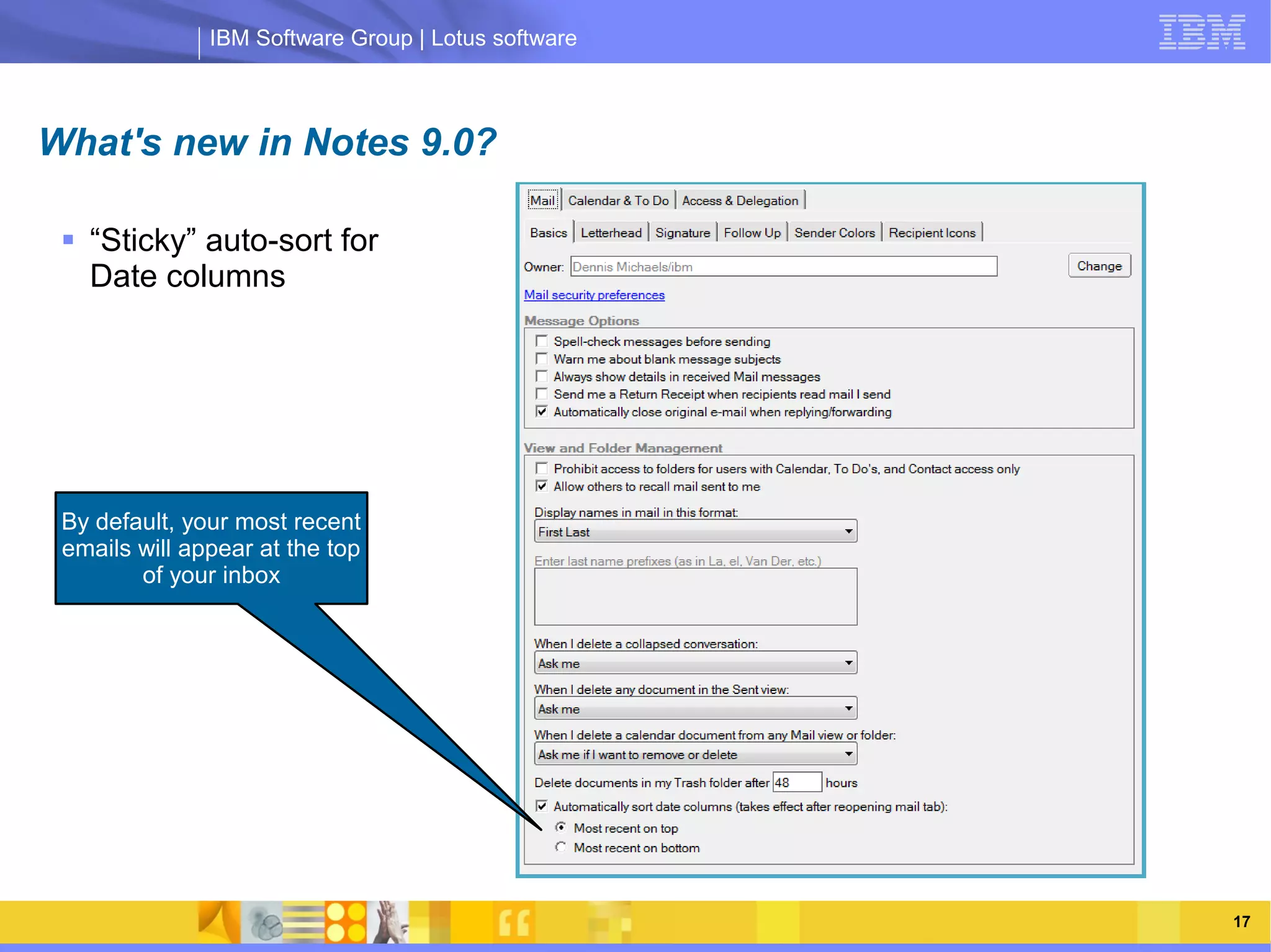 IBM Software Group | Lotus software



What's new in Notes 9.0?

  “Sticky” auto-sort for
   Date columns




                     IBM Software Group | Lotus software
 By default, your most recent
 emails will appear at the top
        of your inbox




     03/13/13                                        @2013 IBM Corporation   17
 