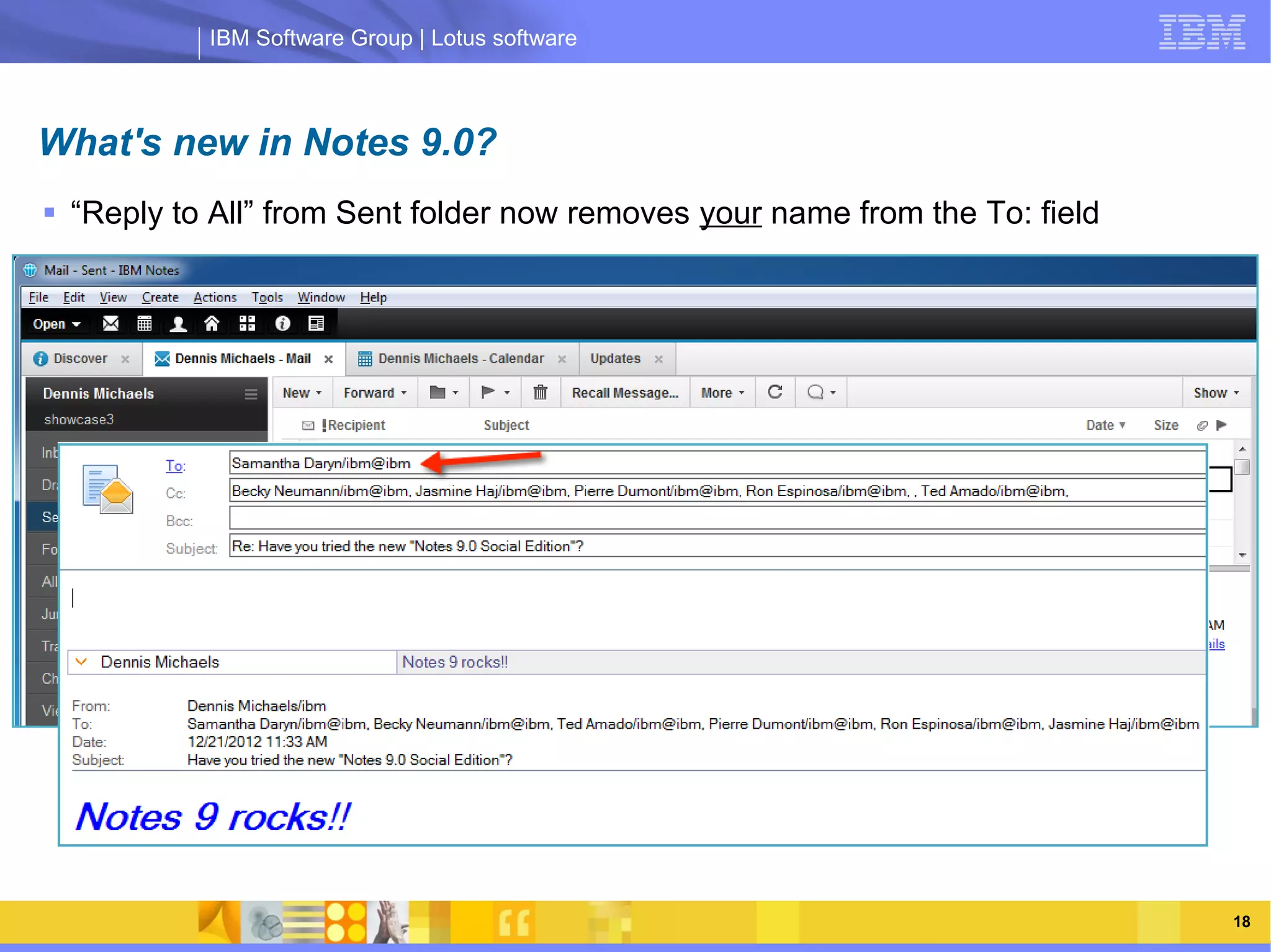 IBM Software Group | Lotus software



What's new in Notes 9.0?
 “Reply to All” from Sent folder now removes your name from the To: field





                IBM Software Group | Lotus software




    03/13/13                                            @2013 IBM Corporation   18
 