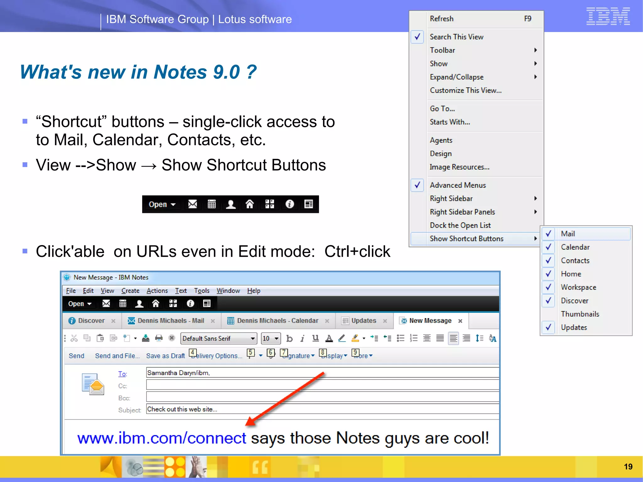IBM Software Group | Lotus software



What's new in Notes 9.0 ?

 “Shortcut” buttons – single-click access to
  to Mail, Calendar, Contacts, etc.
 View -->Show → Show Shortcut Buttons



                 IBM Software Group | Lotus software
 Click'able on URLs even in Edit mode: Ctrl+click




    03/13/13                                         @2013 IBM Corporation   19
 