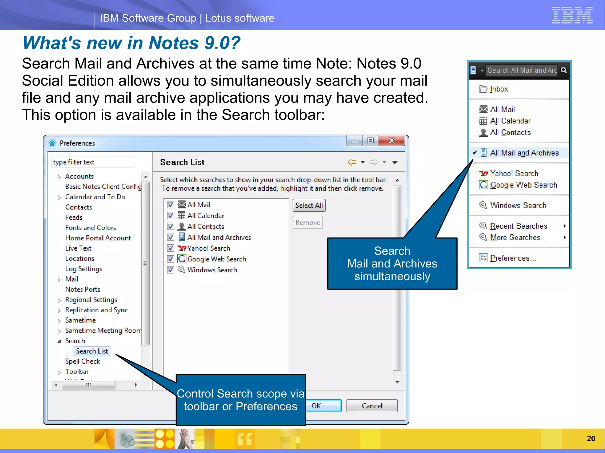 IBM Software Group | Lotus software

What's new in Notes 9.0?
Search Mail and Archives at the same time Note: Notes 9.0
Social Edition allows you to simultaneously search your mail
file and any mail archive applications you may have created.
This option is available in the Search toolbar:




                IBM Software Group | Lotus software
                                                          Search
                                                     Mail and Archives
                                                      simultaneously




                          Control Search scope via
                           toolbar or Preferences

    03/13/13                                                   @2013 IBM Corporation   20
 