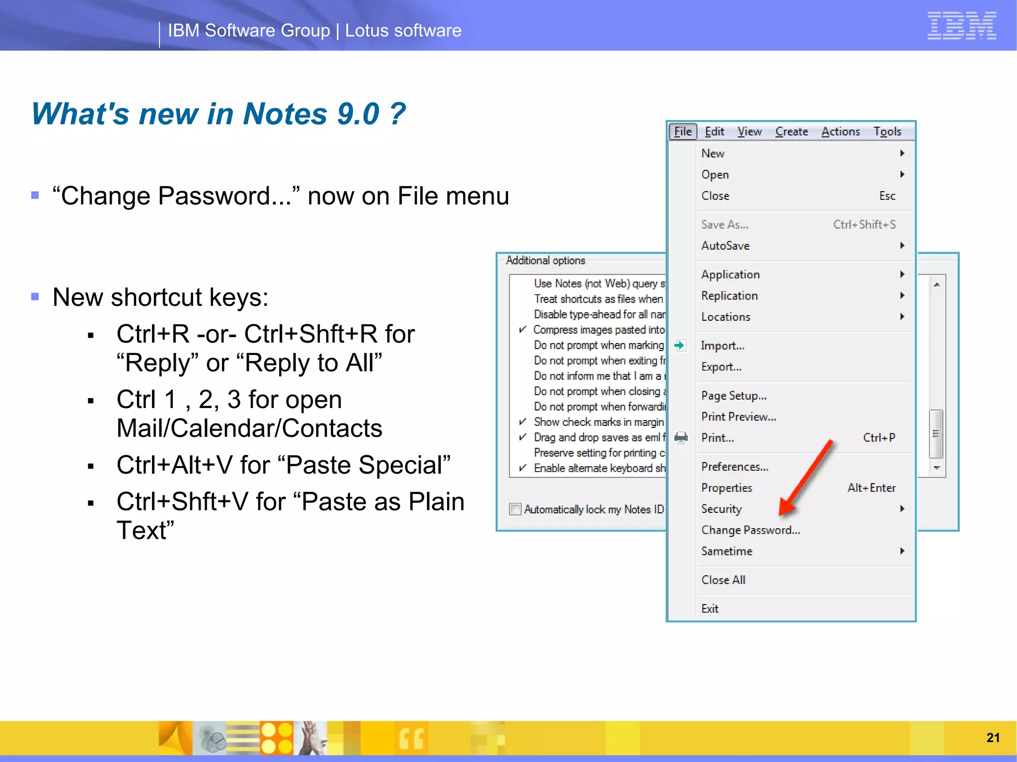 IBM Software Group | Lotus software



What's new in Notes 9.0 ?

 “Change Password...” now on File menu


 New shortcut keys:
    ■ Ctrl+R -or- Ctrl+Shft+R for
      “Reply” or “Reply to All”
    ■
                IBM Software Group
      Ctrl 1 , 2, 3 for open
                                                 | Lotus software
      Mail/Calendar/Contacts
    ■ Ctrl+Alt+V for “Paste Special”
    ■ Ctrl+Shft+V for “Paste as Plain
      Text”




    03/13/13                                             @2013 IBM Corporation   21
 