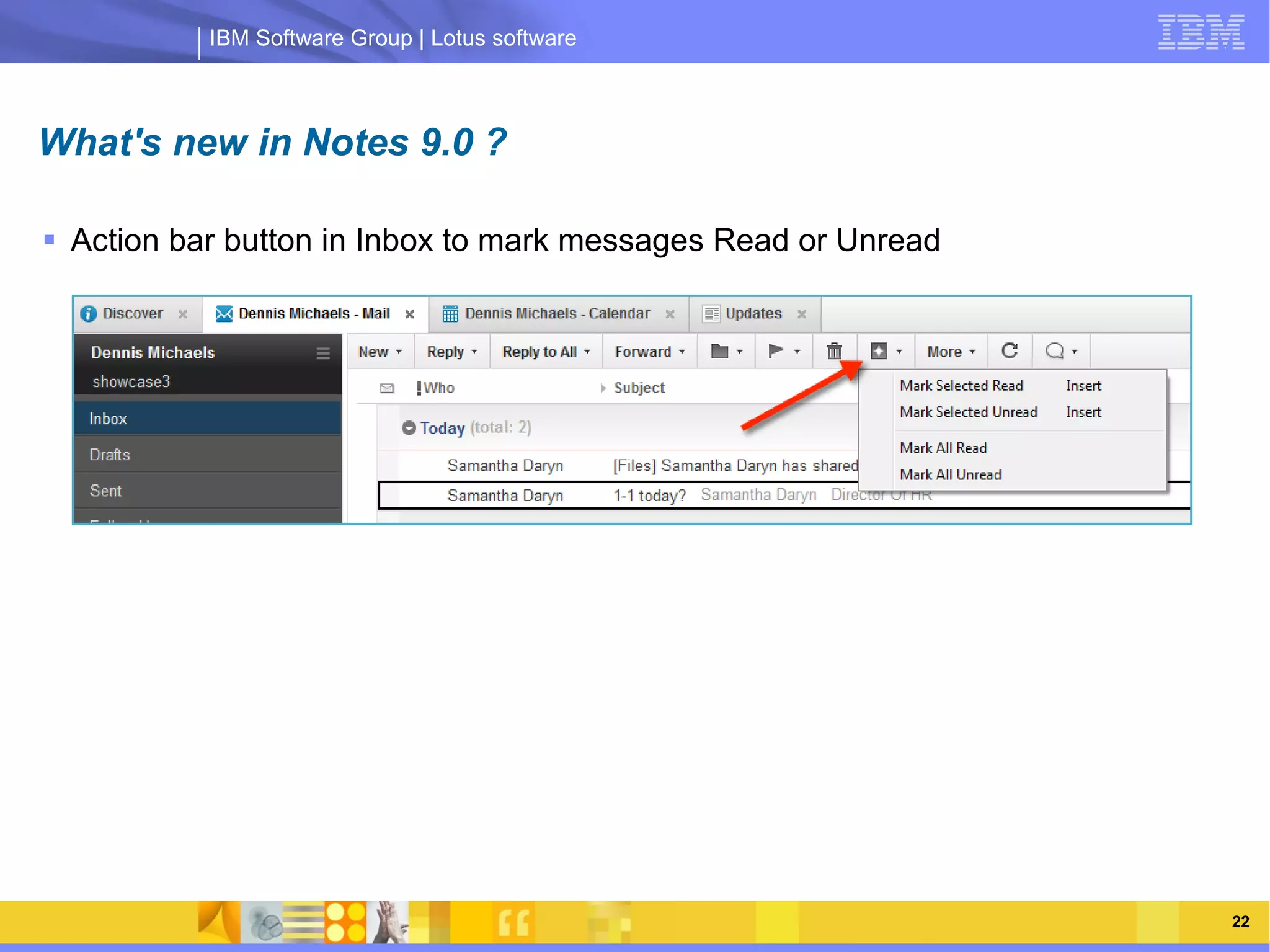 IBM Software Group | Lotus software



What's new in Notes 9.0 ?

 Action bar button in Inbox to mark messages Read or Unread




                IBM Software Group | Lotus software




    03/13/13                                         @2013 IBM Corporation   22
 