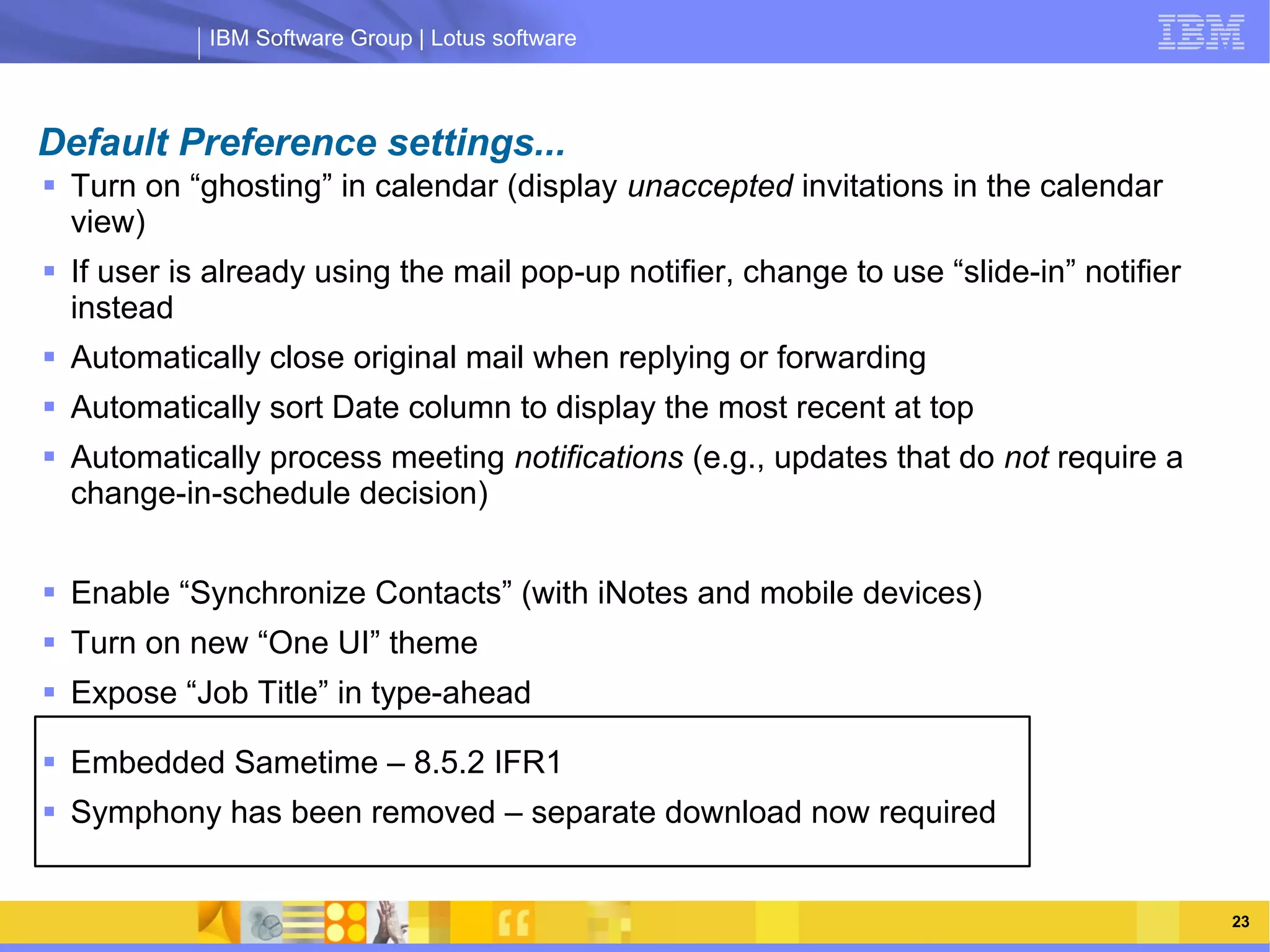 IBM Software Group | Lotus software



Default Preference settings...
 Turn on “ghosting” in calendar (display unaccepted invitations in the calendar
  view)
 If user is already using the mail pop-up notifier, change to use “slide-in” notifier
  instead
 Automatically close original mail when replying or forwarding
 Automatically sort Date column to display the most recent at top
 Automatically process meeting notifications (e.g., updates that do not require a
                IBM Software Group | Lotus software
  change-in-schedule decision)


 Enable “Synchronize Contacts” (with iNotes and mobile devices)
 Turn on new “One UI” theme
 Expose “Job Title” in type-ahead

 Embedded Sametime – 8.5.2 IFR1
 Symphony has been removed – separate download now required


    03/13/13                                                @2013 IBM Corporation        23
 