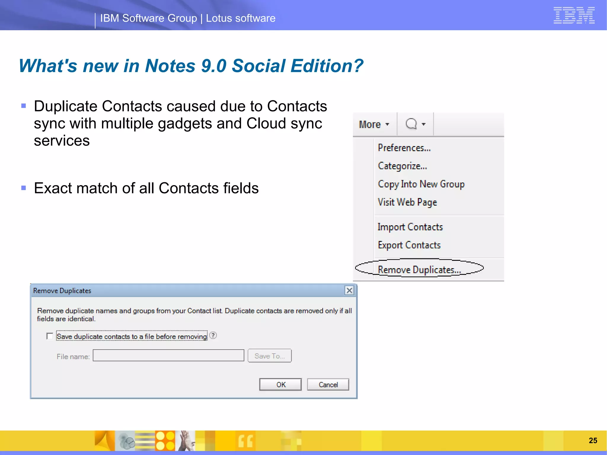 IBM Software Group | Lotus software



What's new in Notes 9.0 Social Edition?

 Duplicate Contacts caused due to Contacts
  sync with multiple gadgets and Cloud sync
  services


 Exact match of all Contacts fields

                 IBM Software Group | Lotus software




    03/13/13                                      @2013 IBM Corporation   25
 