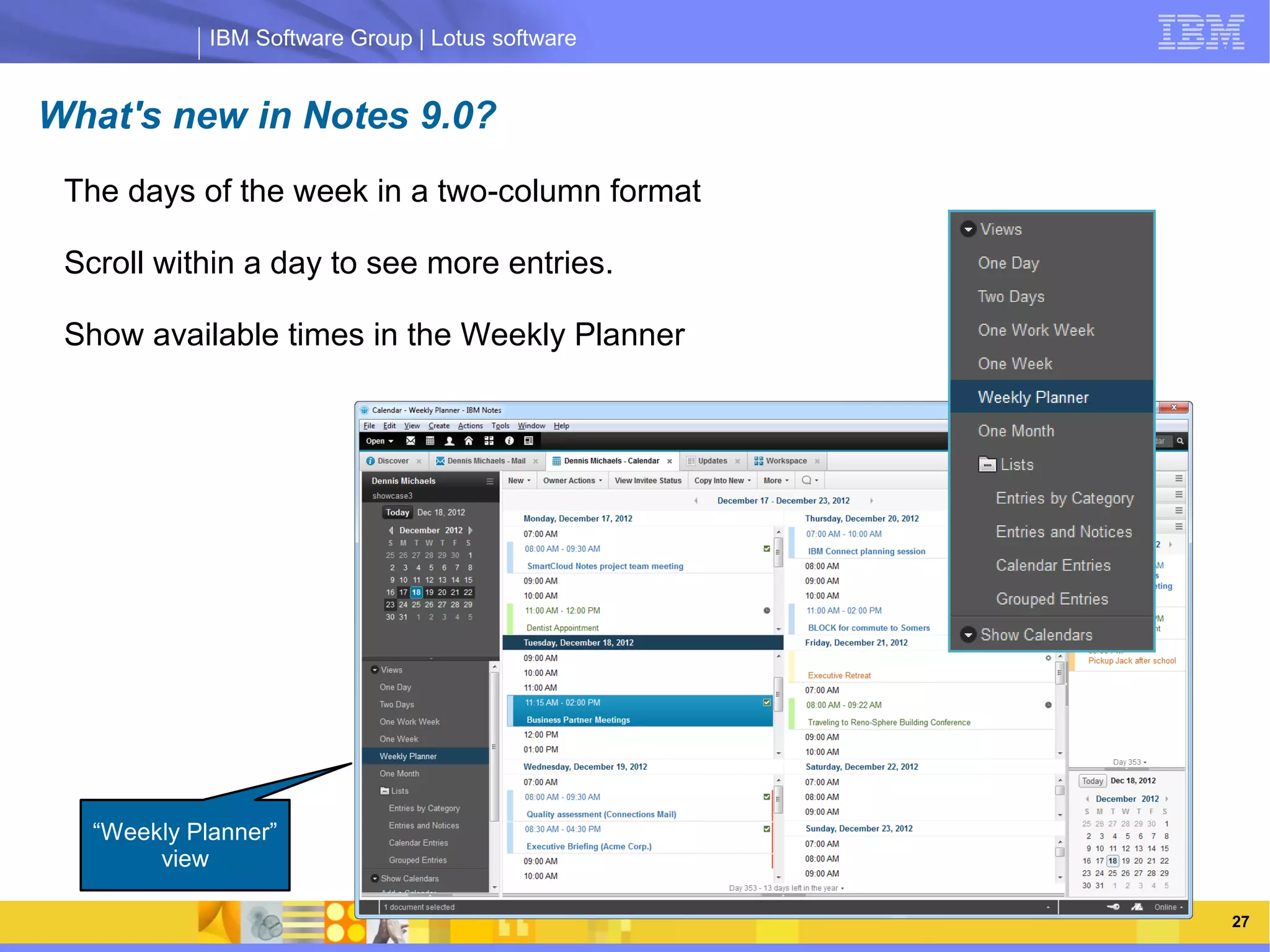 IBM Software Group | Lotus software


What's new in Notes 9.0?
 The days of the week in a two-column format

 Scroll within a day to see more entries.

 Show available times in the Weekly Planner



                  IBM Software Group | Lotus software




   “Weekly Planner”
        view

   03/13/13                                        @2013 IBM Corporation   27
 
