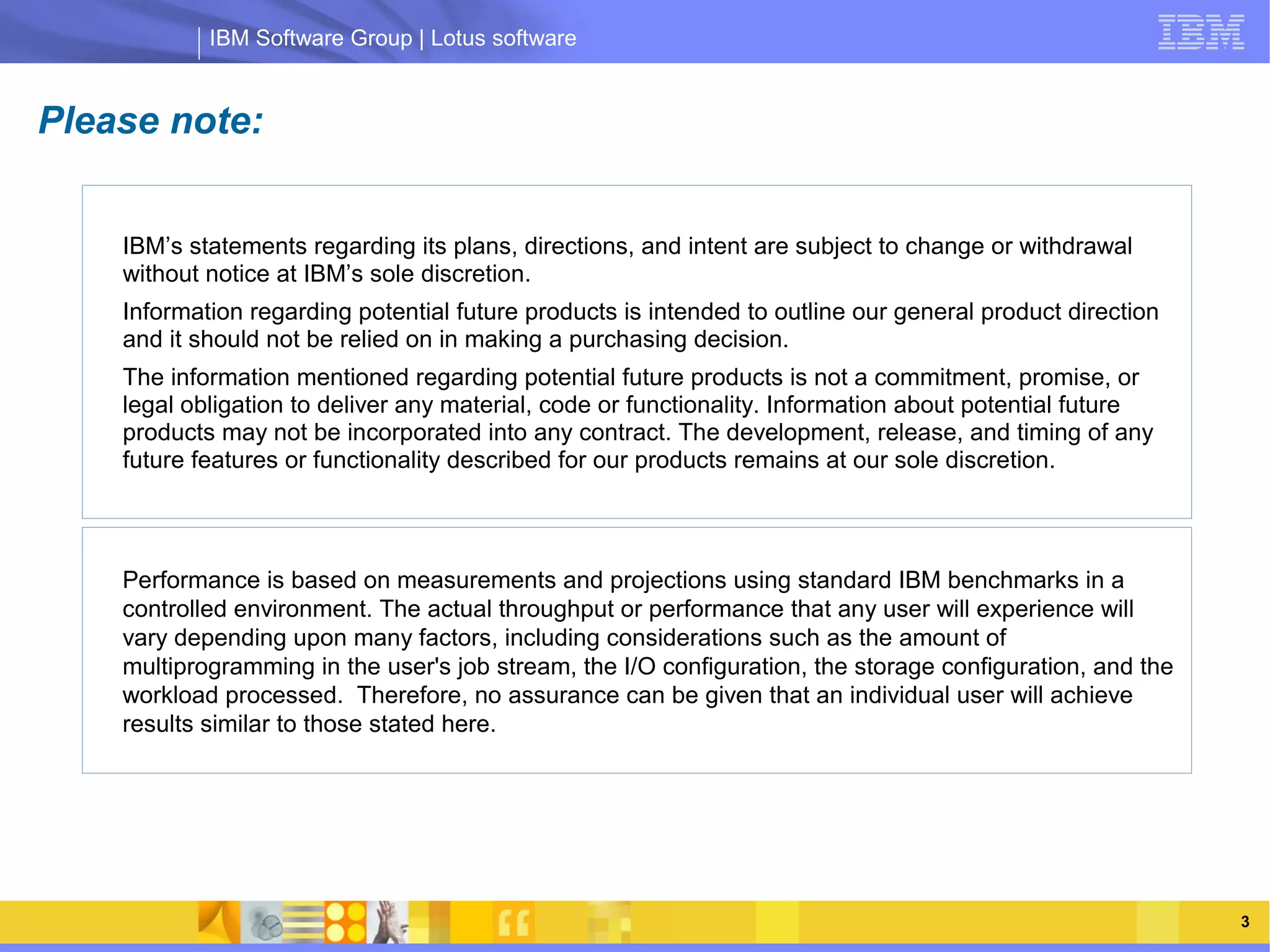 IBM Software Group | Lotus software


Please note:


    IBM’s statements regarding its plans, directions, and intent are subject to change or withdrawal
    without notice at IBM’s sole discretion.
    Information regarding potential future products is intended to outline our general product direction
    and it should not be relied on in making a purchasing decision.
    The information mentioned regarding potential future products is not a commitment, promise, or
    legal obligation to deliver any material, code or functionality. Information about potential future
    products may not be incorporated into any contract. The development, release, and timing of any
    future features or functionality described for our products remains at our sole discretion.
                 IBM Software Group | Lotus software

    Performance is based on measurements and projections using standard IBM benchmarks in a
    controlled environment. The actual throughput or performance that any user will experience will
    vary depending upon many factors, including considerations such as the amount of
    multiprogramming in the user's job stream, the I/O configuration, the storage configuration, and the
    workload processed. Therefore, no assurance can be given that an individual user will achieve
    results similar to those stated here.




   03/13/13                                                               @2013 IBM Corporation            3
 