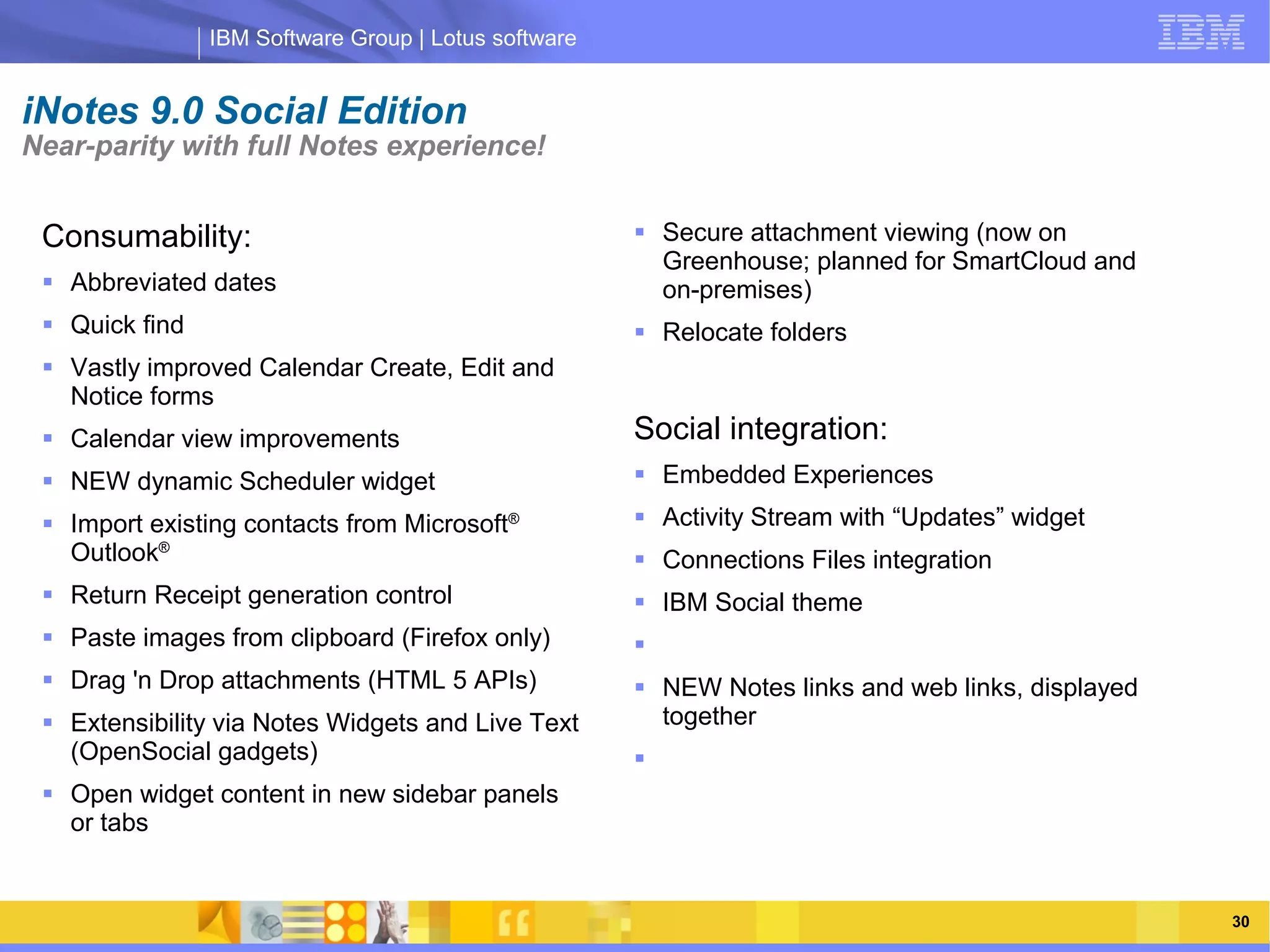 IBM Software Group | Lotus software


iNotes 9.0 Social Edition
Near-parity with full Notes experience!


 Consumability:                                        Secure attachment viewing (now on
                                                        Greenhouse; planned for SmartCloud and
  Abbreviated dates                                    on-premises)
  Quick find                                          Relocate folders
  Vastly improved Calendar Create, Edit and
   Notice forms
  Calendar view improvements                         Social integration:
                     IBM Software Group | Lotus software
  NEW dynamic Scheduler widget       Embedded Experiences
  Import existing contacts from Microsoft®            Activity Stream with “Updates” widget
   Outlook®                                            Connections Files integration
  Return Receipt generation control                   IBM Social theme
  Paste images from clipboard (Firefox only)         
  Drag 'n Drop attachments (HTML 5 APIs)              NEW Notes links and web links, displayed
  Extensibility via Notes Widgets and Live Text        together
   (OpenSocial gadgets)                               
  Open widget content in new sidebar panels
   or tabs


                                                                                                   30
 