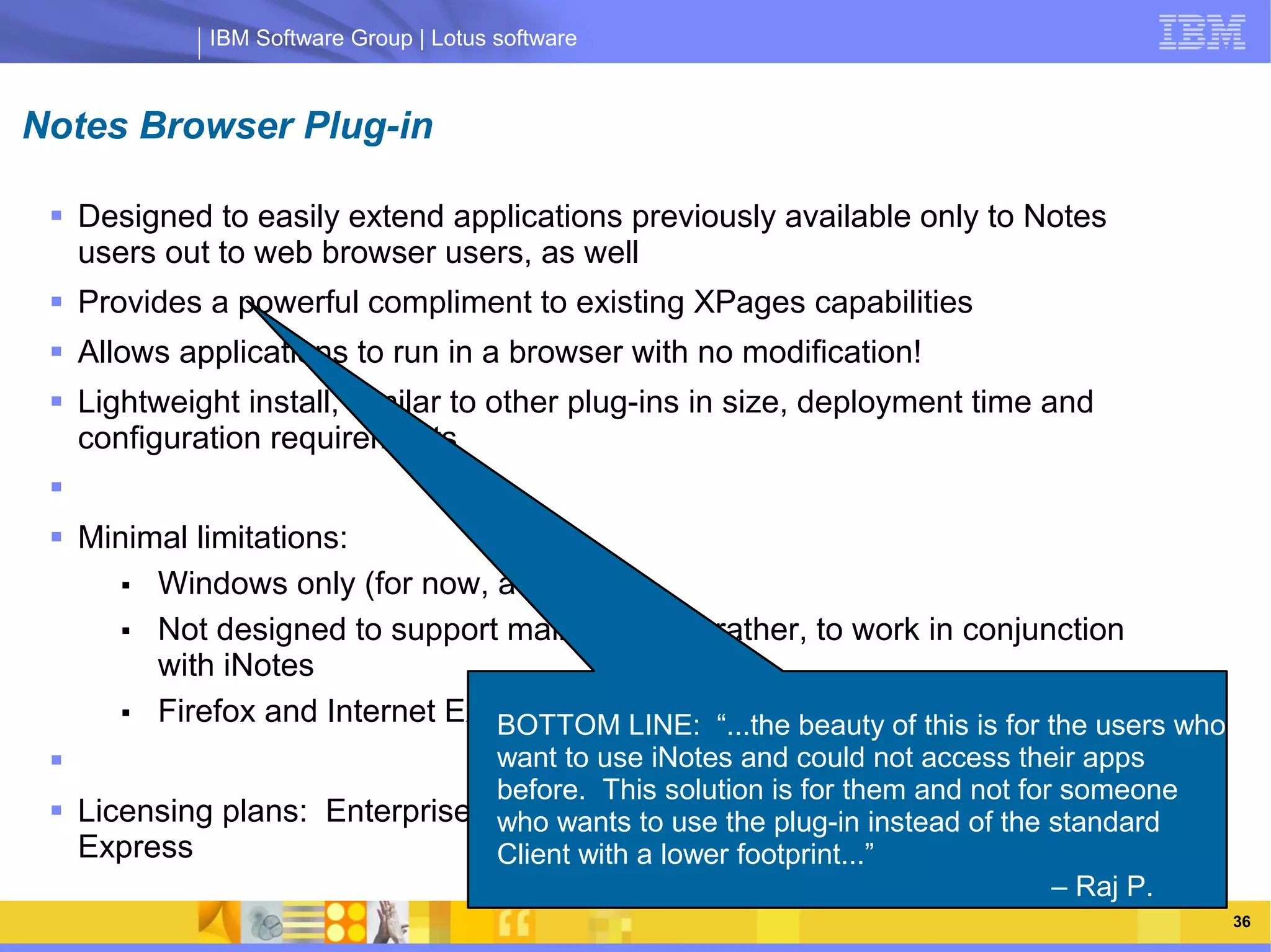 IBM Software Group | Lotus software



Notes Browser Plug-in

  Designed to easily extend applications previously available only to Notes
   users out to web browser users, as well
  Provides a powerful compliment to existing XPages capabilities
  Allows applications to run in a browser with no modification!
  Lightweight install, similar to other plug-ins in size, deployment time and
   configuration requirements
                IBM Software Group | Lotus software
  Minimal limitations:
      ■ Windows only (for now, at least!)
      ■ Not designed to support mail template, rather, to work in conjunction
        with iNotes
      ■ Firefox and Internet Explorer along with“...the beauty ofrelease the users who
                                BOTTOM LINE: Citrix, in first this is for
                               want to use iNotes and could not access their apps
                                before. This solution is for them and not for someone
  Licensing plans: Enterprise CAL, wants Communications, Collaboration
                                who CEO to use the plug-in instead of the standard
   Express                      Client with a lower footprint...”
                                                                             – Raj P.
                                                                                         36
 