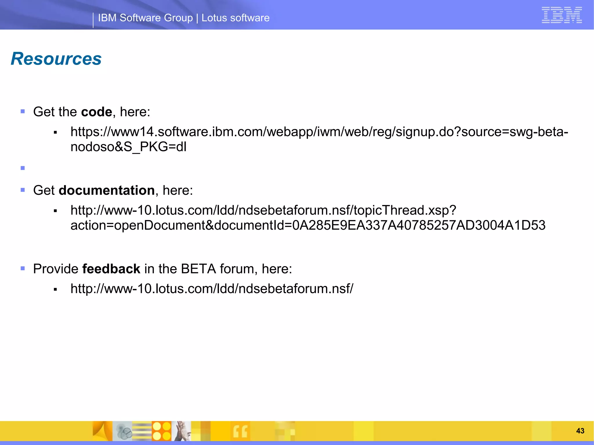 IBM Software Group | Lotus software



Resources

 Get the code, here:
     ■  https://www14.software.ibm.com/webapp/iwm/web/reg/signup.do?source=swg-beta-
        nodoso&S_PKG=dl

 Get documentation, here:
     ■ http://www-10.lotus.com/ldd/ndsebetaforum.nsf/topicThread.xsp?
                IBM Software Group | Lotus software
       action=openDocument&documentId=0A285E9EA337A40785257AD3004A1D53


 Provide feedback in the BETA forum, here:
     ■  http://www-10.lotus.com/ldd/ndsebetaforum.nsf/




                                                                                       43
 