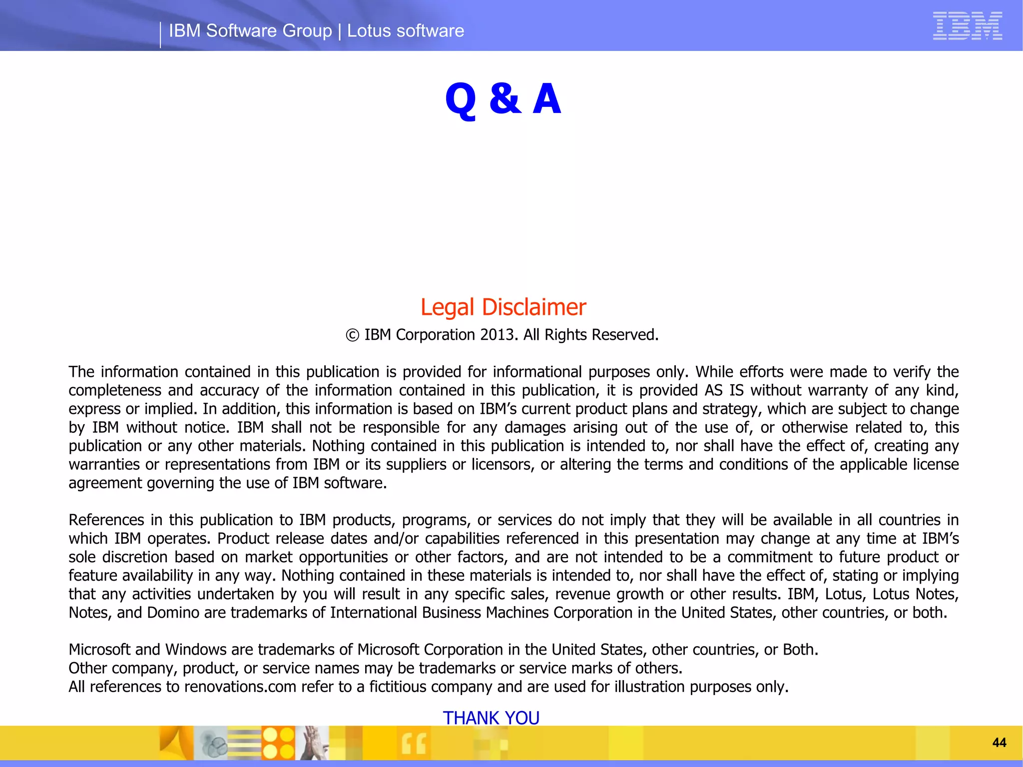 IBM Software Group | Lotus software



                                                         Q&A



                                                     Legal Disclaimer
                                         © IBM Corporation 2013. All Rights Reserved.

The information contained in this publication is provided for informational purposes only. While efforts were made to verify the
                      IBM Software Group | Lotus software
completeness and accuracy of the information contained in this publication, it is provided AS IS without warranty of any kind,
express or implied. In addition, this information is based on IBM’s current product plans and strategy, which are subject to change
by IBM without notice. IBM shall not be responsible for any damages arising out of the use of, or otherwise related to, this
publication or any other materials. Nothing contained in this publication is intended to, nor shall have the effect of, creating any
warranties or representations from IBM or its suppliers or licensors, or altering the terms and conditions of the applicable license
agreement governing the use of IBM software.

References in this publication to IBM products, programs, or services do not imply that they will be available in all countries in
which IBM operates. Product release dates and/or capabilities referenced in this presentation may change at any time at IBM’s
sole discretion based on market opportunities or other factors, and are not intended to be a commitment to future product or
feature availability in any way. Nothing contained in these materials is intended to, nor shall have the effect of, stating or implying
that any activities undertaken by you will result in any specific sales, revenue growth or other results. IBM, Lotus, Lotus Notes,
Notes, and Domino are trademarks of International Business Machines Corporation in the United States, other countries, or both.

Microsoft and Windows are trademarks of Microsoft Corporation in the United States, other countries, or Both.
Other company, product, or service names may be trademarks or service marks of others.
All references to renovations.com refer to a fictitious company and are used for illustration purposes only.

                                                        THANK YOU
  03/13/13                                                                                   @2013 IBM Corporation                        44
 