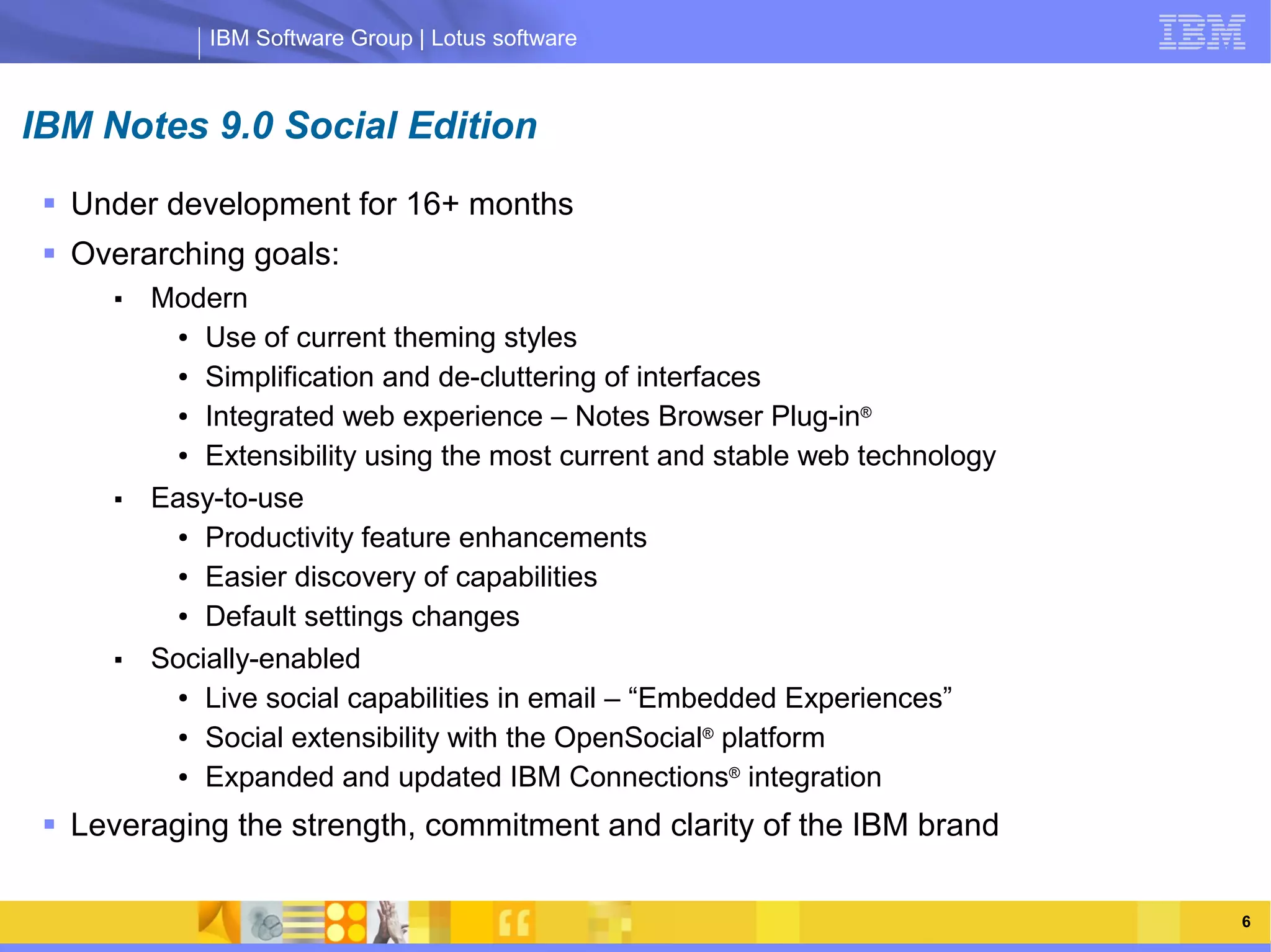 IBM Software Group | Lotus software



IBM Notes 9.0 Social Edition
  Under development for 16+ months
  Overarching goals:
      ■   Modern
            ● Use of current theming styles


            ● Simplification and de-cluttering of interfaces


            ● Integrated web experience – Notes Browser Plug-in®


            ● Extensibility using the most current and stable web technology


      ■
                    IBM Software Group | Lotus software
          Easy-to-use
            ● Productivity feature enhancements


            ● Easier discovery of capabilities


            ● Default settings changes


      ■   Socially-enabled
            ● Live social capabilities in email – “Embedded Experiences”


            ● Social extensibility with the OpenSocial® platform


            ● Expanded and updated IBM Connections® integration



  Leveraging the strength, commitment and clarity of the IBM brand

                                                                               6
 