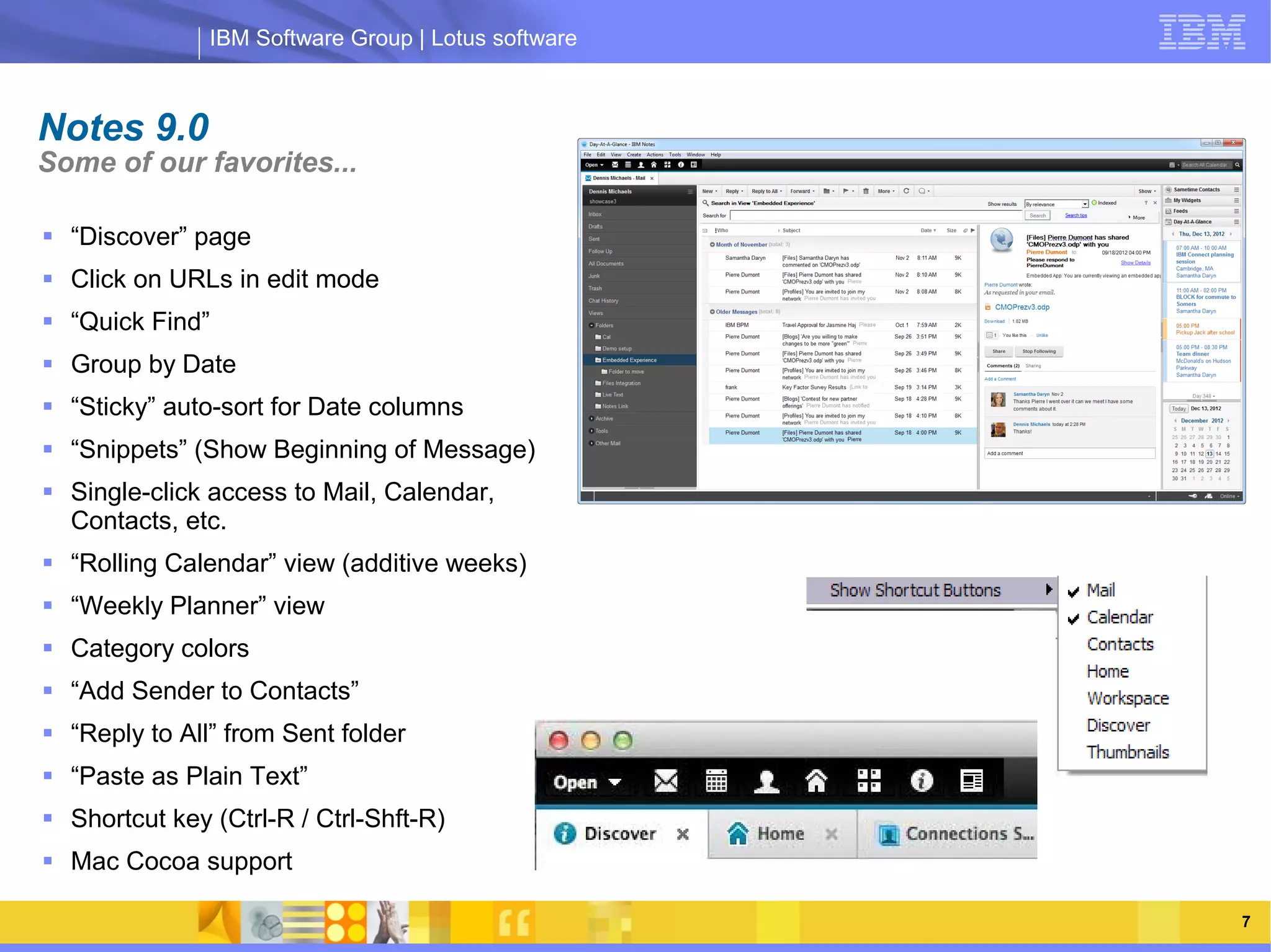 IBM Software Group | Lotus software



Notes 9.0
Some of our favorites...

 “Discover” page
 Click on URLs in edit mode
 “Quick Find”
 Group by Date
 “Sticky” auto-sort for Date columns
 “Snippets” (Show Beginning of Message)
                    IBM Software Group | Lotus software
 Single-click access to Mail, Calendar,
  Contacts, etc.
 “Rolling Calendar” view (additive weeks)
 “Weekly Planner” view
 Category colors
 “Add Sender to Contacts”
 “Reply to All” from Sent folder
 “Paste as Plain Text”
 Shortcut key (Ctrl-R / Ctrl-Shft-R)
 Mac Cocoa support

     03/13/13                                        @2013 IBM Corporation   7
 