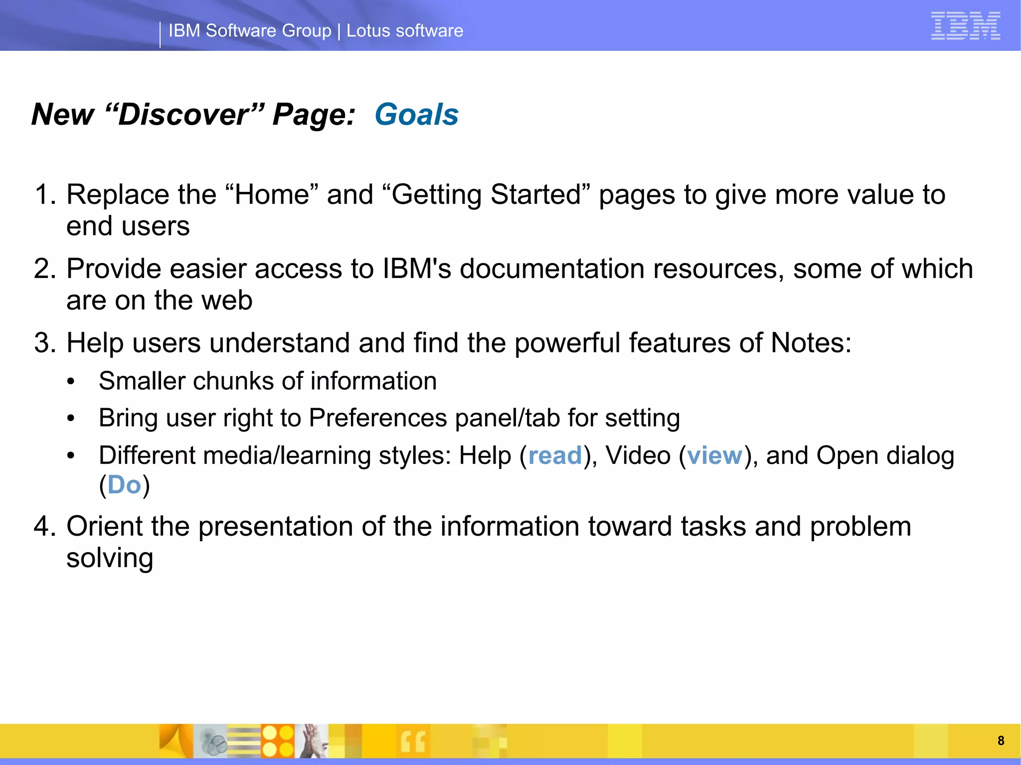 IBM Software Group | Lotus software



New “Discover” Page: Goals

1. Replace the “Home” and “Getting Started” pages to give more value to
   end users
2. Provide easier access to IBM's documentation resources, some of which
   are on the web
3. Help users understand and find the powerful features of Notes:
  ●    Smaller chunks of information Group | Lotus software
                  IBM Software
  ●    Bring user right to Preferences panel/tab for setting
  ●    Different media/learning styles: Help (read), Video (view), and Open dialog
       (Do)
4. Orient the presentation of the information toward tasks and problem
   solving




      03/13/13                                            @2013 IBM Corporation      8
 