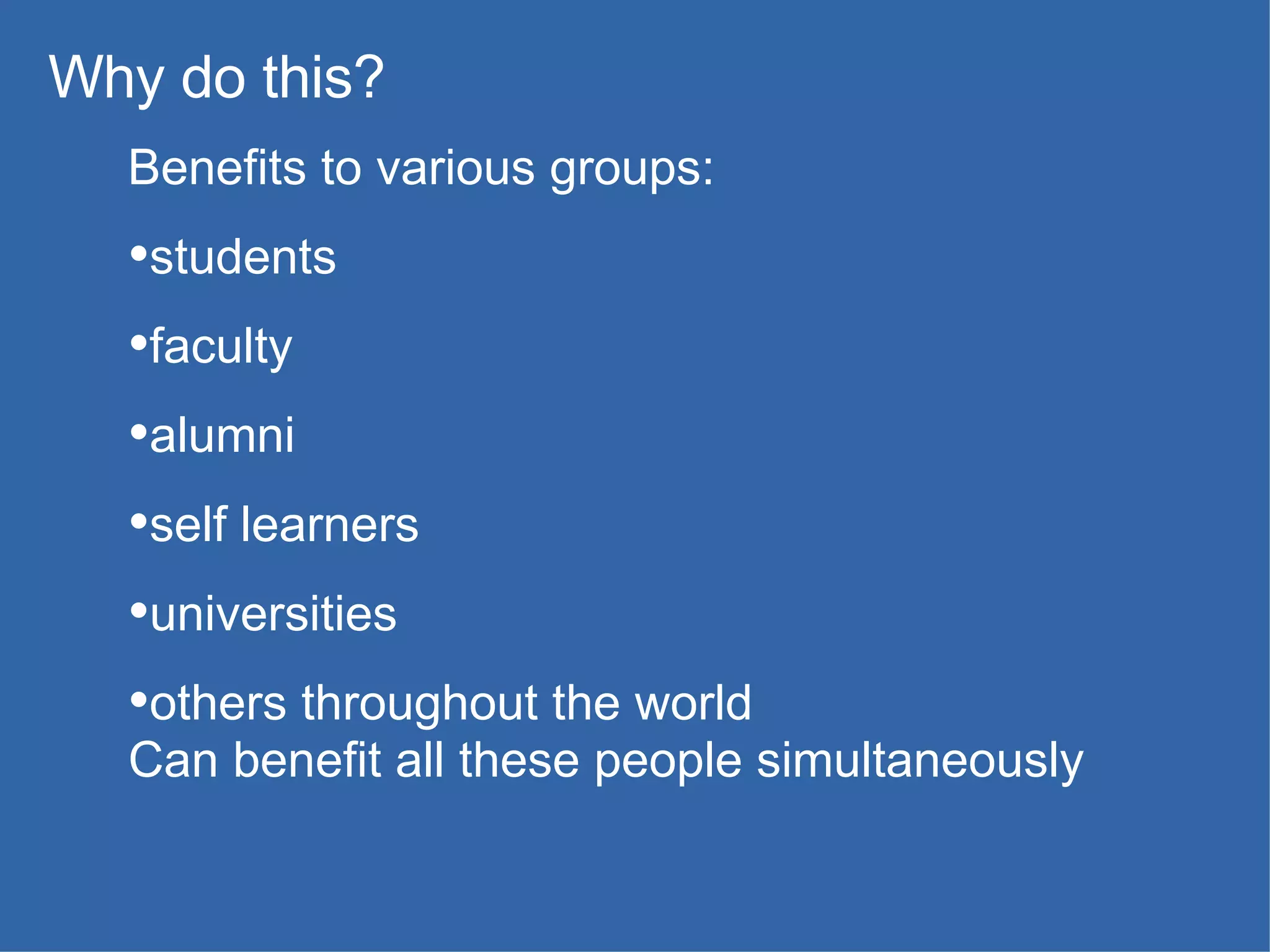 Benefits to various groups: students faculty alumni self learners universities others throughout the world Can benefit all these people simultaneously Why do this? 