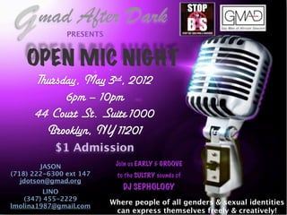 G     mad After Dark
               PRESENTS



    OPEN MIC NIGHT
      Thursday, May 3rd, 2012
            6pm – 10pm
      44 Court St. Suite 1000
        Brooklyn, NY 11201
            $1 Admission
         JASON             Join us EARLY & GROOVE
(718) 222-6300 ext 147      to the SULTRY sounds of
   jdotson@gmad.org
                              DJ SEPHOLOGY
          LINO
    (347) 455-2229
lmolina1987@gmail.com
                          Where people of all genders & sexual identities
                           can express themselves freely & creatively!
 