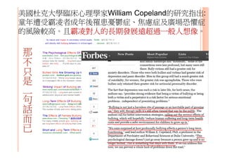 美國杜克大學臨床心理學家William Copeland的研究指出:
童年遭受霸凌者成年後罹患憂鬱症、焦慮症及廣場恐懼症
的風險較高。且霸凌對人的長期發展遠超過一般人想像。
那
不
只
是
一
句
話
而
已
 