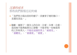 沉重的成本
那些我們假裝忘記的痛
「我們努力裝出很好的樣子，其實骨子裡的傷口一
直還在流血。」
陰影，摧毀了一個女人的自信、自愛、自尊、自重，
造成她不敢勇敢替自己發聲，不敢爭取一份她值得
的工作和男人，不敢在這個世界上「被看見」、
「被聽見」、「被重視」「被愛」。
 