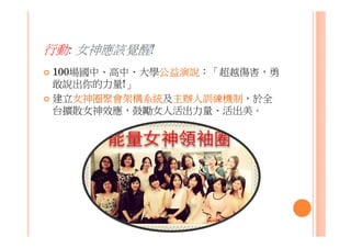 行動: 女神應該覺醒!
100場國中、高中、大學公益演說：「超越傷害，勇
敢說出你的力量!」
建立女神圈聚會架構系統及主辦人訓練機制，於全
台擴散女神效應，鼓勵女人活出力量、活出美。
 