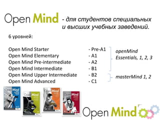 - для студентов специальных
и высших учебных заведений.
6 уровней:
Open Mind Starter - Pre-A1
Open Mind Elementary - A1
Open Mind Pre-intermediate - A2
Open Mind Intermediate - B1
Open Mind Upper Intermediate - B2
Open Mind Advanced - C1
openMind
Essentials, 1, 2, 3
masterMind 1, 2
 