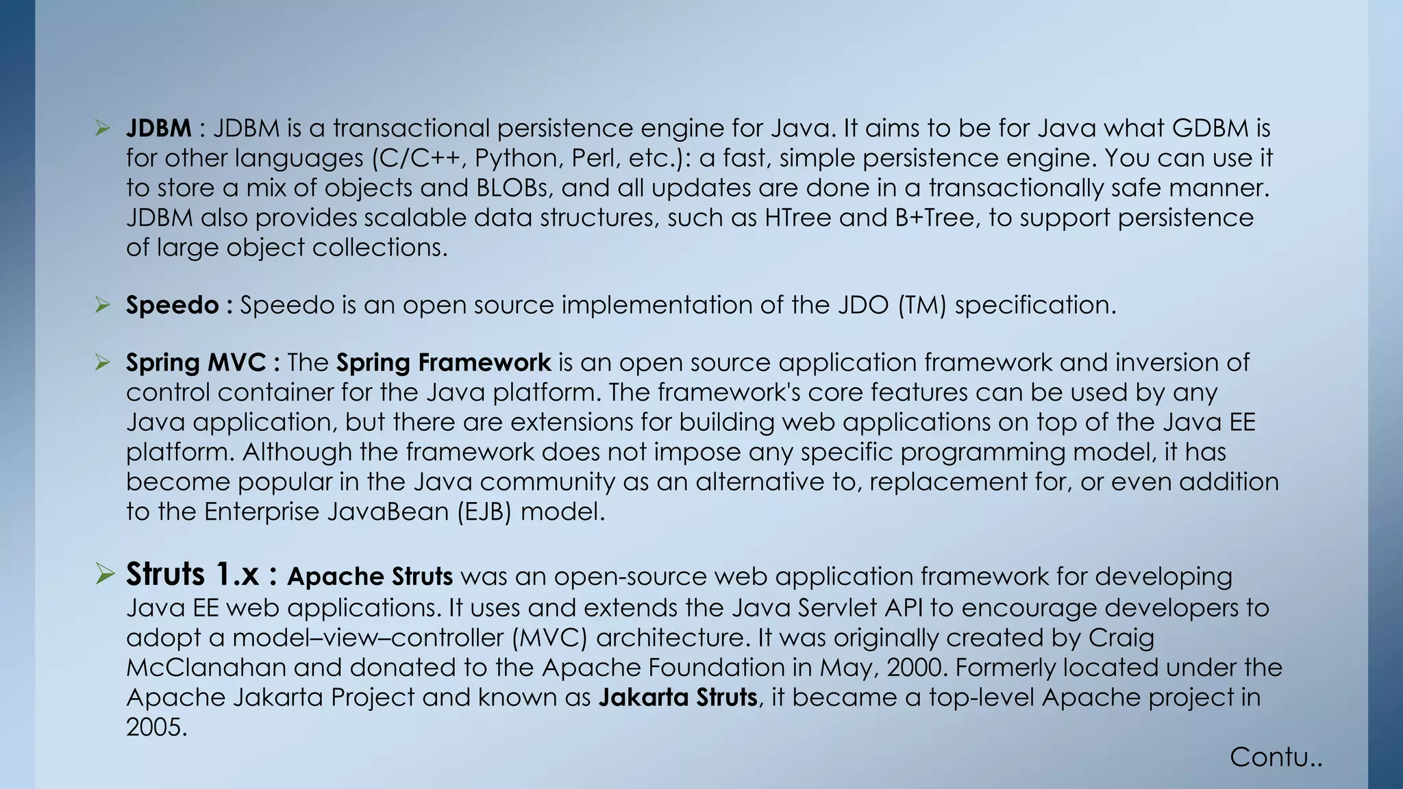  JDBM : JDBM is a transactional persistence engine for Java. It aims to be for Java what GDBM is 
for other languages (C/C++, Python, Perl, etc.): a fast, simple persistence engine. You can use it 
to store a mix of objects and BLOBs, and all updates are done in a transactionally safe manner. 
JDBM also provides scalable data structures, such as HTree and B+Tree, to support persistence 
of large object collections. 
 Speedo : Speedo is an open source implementation of the JDO (TM) specification. 
 Spring MVC : The Spring Framework is an open source application framework and inversion of 
control container for the Java platform. The framework's core features can be used by any 
Java application, but there are extensions for building web applications on top of the Java EE 
platform. Although the framework does not impose any specific programming model, it has 
become popular in the Java community as an alternative to, replacement for, or even addition 
to the Enterprise JavaBean (EJB) model. 
 Struts 1.x : Apache Struts was an open-source web application framework for developing 
Java EE web applications. It uses and extends the Java Servlet API to encourage developers to 
adopt a model–view–controller (MVC) architecture. It was originally created by Craig 
McClanahan and donated to the Apache Foundation in May, 2000. Formerly located under the 
Apache Jakarta Project and known as Jakarta Struts, it became a top-level Apache project in 
2005. 
Contu.. 
 