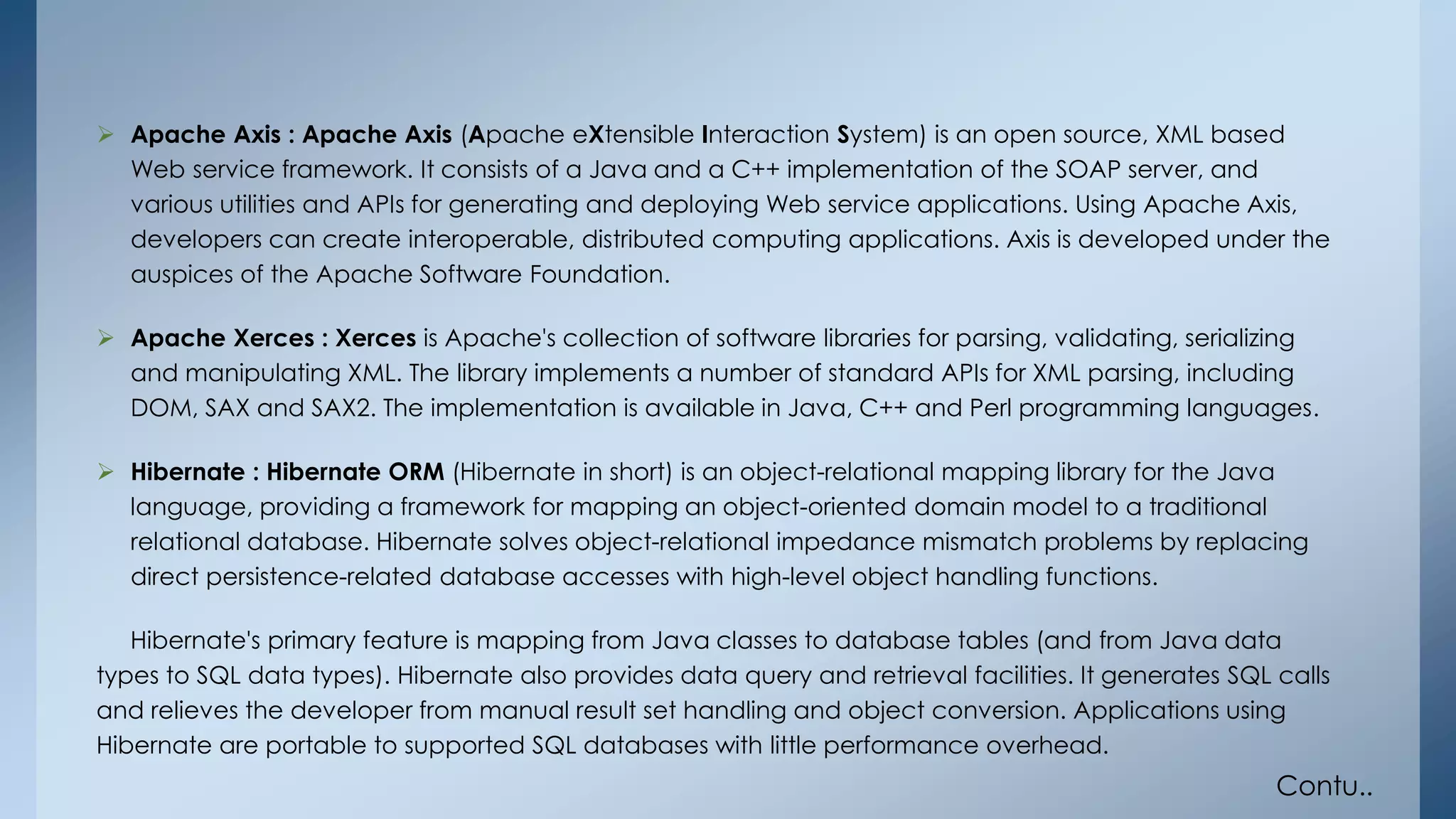  Apache Axis : Apache Axis (Apache eXtensible Interaction System) is an open source, XML based 
Web service framework. It consists of a Java and a C++ implementation of the SOAP server, and 
various utilities and APIs for generating and deploying Web service applications. Using Apache Axis, 
developers can create interoperable, distributed computing applications. Axis is developed under the 
auspices of the Apache Software Foundation. 
 Apache Xerces : Xerces is Apache's collection of software libraries for parsing, validating, serializing 
and manipulating XML. The library implements a number of standard APIs for XML parsing, including 
DOM, SAX and SAX2. The implementation is available in Java, C++ and Perl programming languages. 
 Hibernate : Hibernate ORM (Hibernate in short) is an object-relational mapping library for the Java 
language, providing a framework for mapping an object-oriented domain model to a traditional 
relational database. Hibernate solves object-relational impedance mismatch problems by replacing 
direct persistence-related database accesses with high-level object handling functions. 
Hibernate's primary feature is mapping from Java classes to database tables (and from Java data 
types to SQL data types). Hibernate also provides data query and retrieval facilities. It generates SQL calls 
and relieves the developer from manual result set handling and object conversion. Applications using 
Hibernate are portable to supported SQL databases with little performance overhead. 
Contu.. 
 
