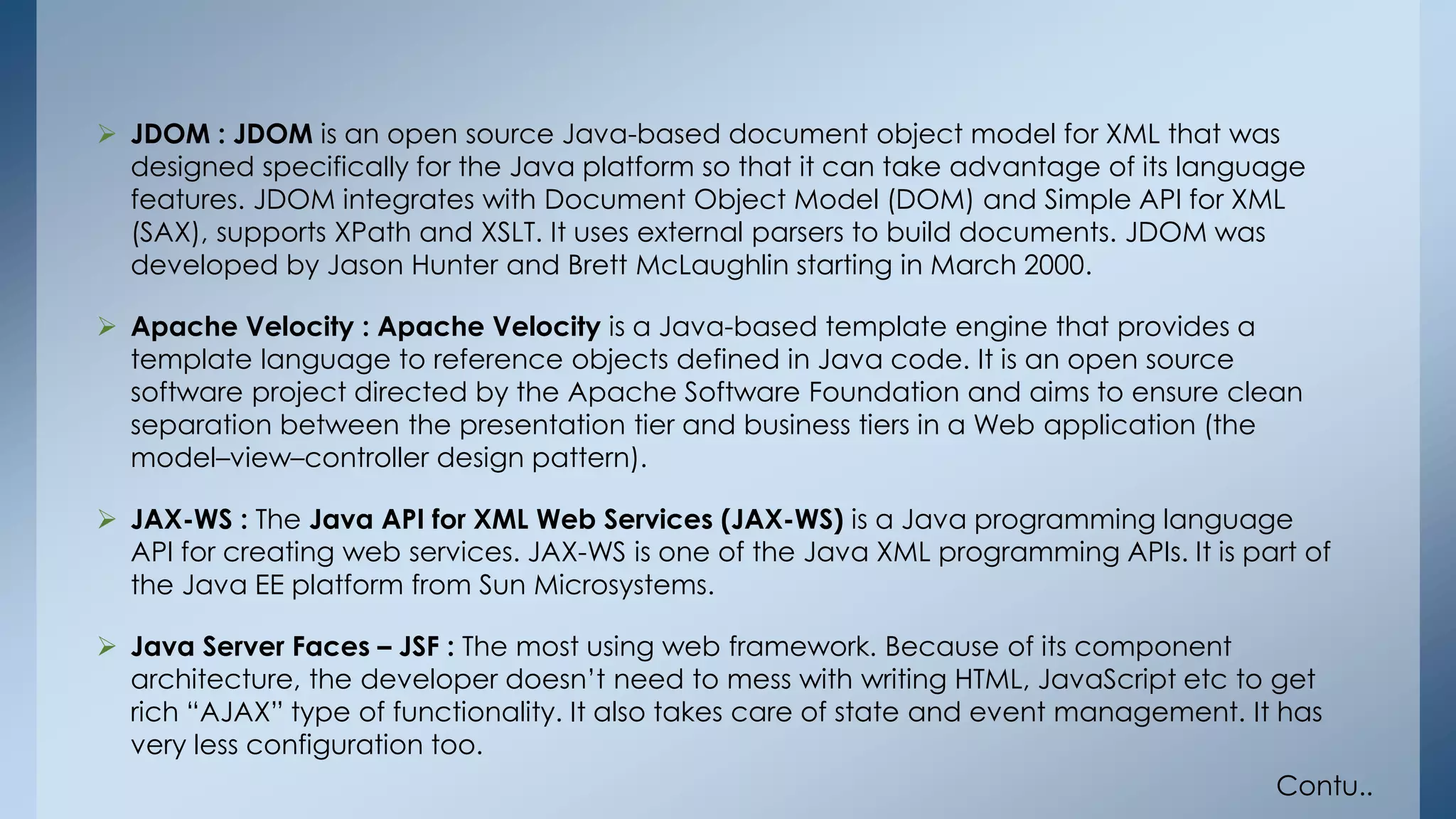  JDOM : JDOM is an open source Java-based document object model for XML that was 
designed specifically for the Java platform so that it can take advantage of its language 
features. JDOM integrates with Document Object Model (DOM) and Simple API for XML 
(SAX), supports XPath and XSLT. It uses external parsers to build documents. JDOM was 
developed by Jason Hunter and Brett McLaughlin starting in March 2000. 
 Apache Velocity : Apache Velocity is a Java-based template engine that provides a 
template language to reference objects defined in Java code. It is an open source 
software project directed by the Apache Software Foundation and aims to ensure clean 
separation between the presentation tier and business tiers in a Web application (the 
model–view–controller design pattern). 
 JAX-WS : The Java API for XML Web Services (JAX-WS) is a Java programming language 
API for creating web services. JAX-WS is one of the Java XML programming APIs. It is part of 
the Java EE platform from Sun Microsystems. 
 Java Server Faces – JSF : The most using web framework. Because of its component 
architecture, the developer doesn’t need to mess with writing HTML, JavaScript etc to get 
rich “AJAX” type of functionality. It also takes care of state and event management. It has 
very less configuration too. 
Contu.. 
 