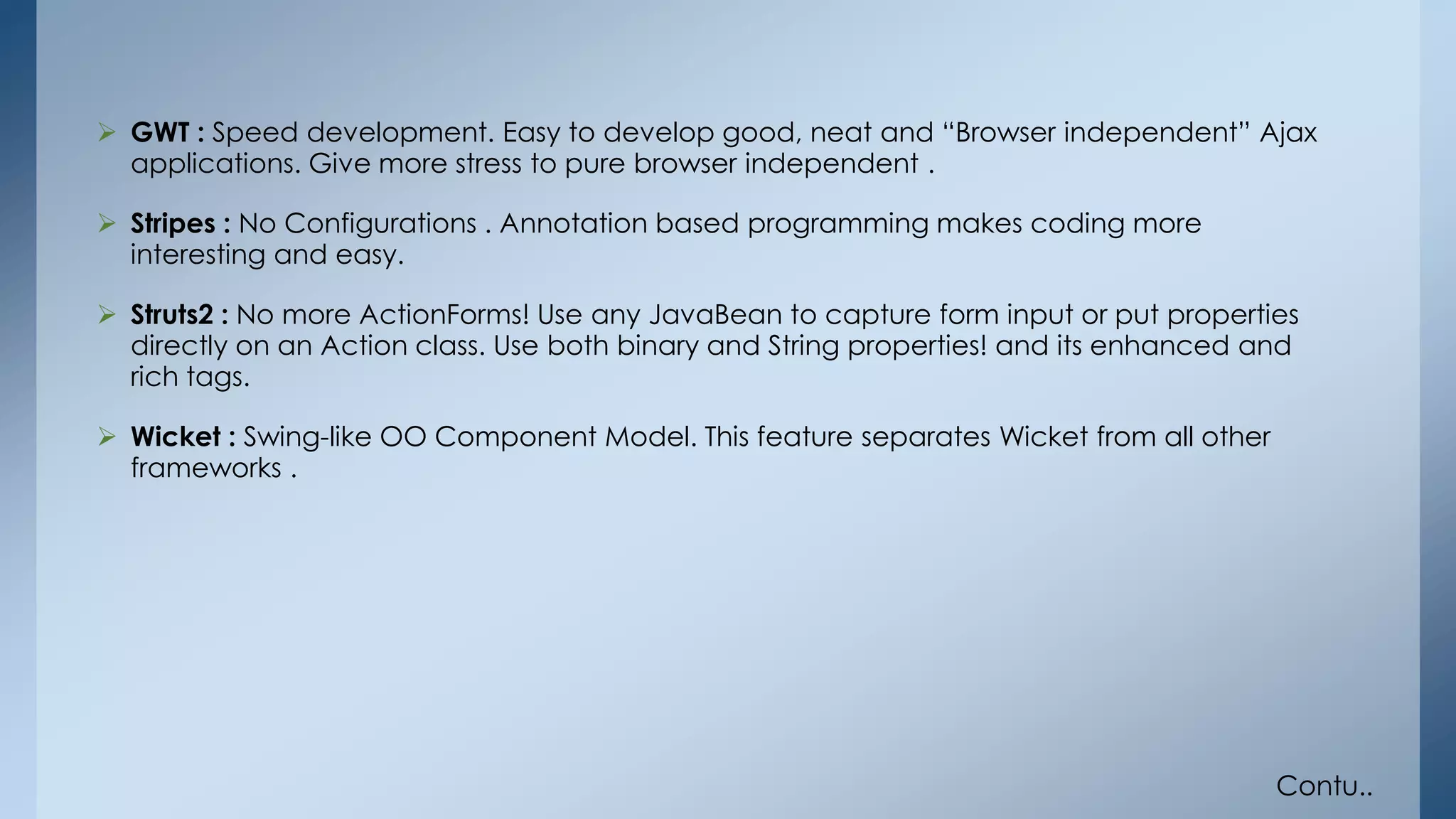  GWT : Speed development. Easy to develop good, neat and “Browser independent” Ajax 
applications. Give more stress to pure browser independent . 
 Stripes : No Configurations . Annotation based programming makes coding more 
interesting and easy. 
 Struts2 : No more ActionForms! Use any JavaBean to capture form input or put properties 
directly on an Action class. Use both binary and String properties! and its enhanced and 
rich tags. 
 Wicket : Swing-like OO Component Model. This feature separates Wicket from all other 
frameworks . 
Contu.. 
 