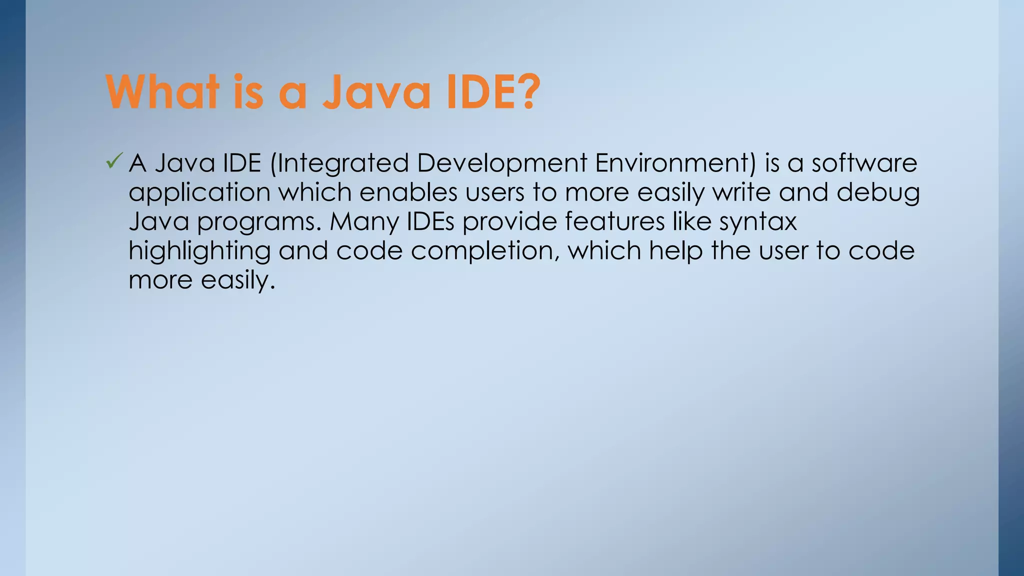 What is a Java IDE? 
 A Java IDE (Integrated Development Environment) is a software 
application which enables users to more easily write and debug 
Java programs. Many IDEs provide features like syntax 
highlighting and code completion, which help the user to code 
more easily. 
 