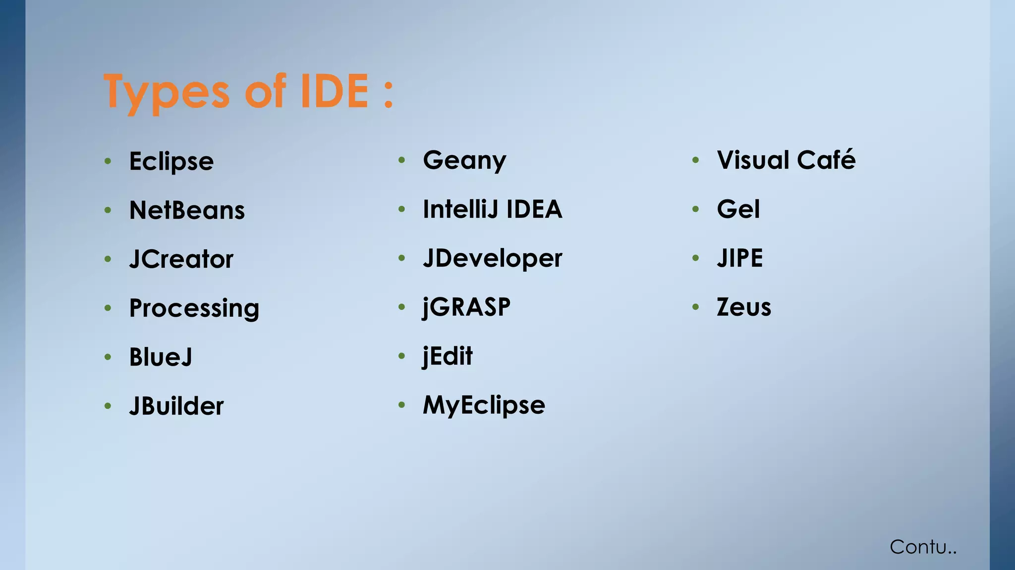 Types of IDE : 
• Eclipse 
• NetBeans 
• JCreator 
• Processing 
• BlueJ 
• JBuilder 
• Geany 
• IntelliJ IDEA 
• JDeveloper 
• jGRASP 
• jEdit 
• MyEclipse 
• Visual Café 
• Gel 
• JIPE 
• Zeus 
Contu.. 
 