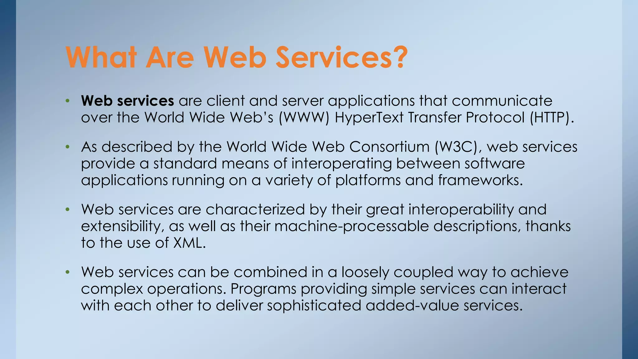 What Are Web Services? 
• Web services are client and server applications that communicate 
over the World Wide Web’s (WWW) HyperText Transfer Protocol (HTTP). 
• As described by the World Wide Web Consortium (W3C), web services 
provide a standard means of interoperating between software 
applications running on a variety of platforms and frameworks. 
• Web services are characterized by their great interoperability and 
extensibility, as well as their machine-processable descriptions, thanks 
to the use of XML. 
• Web services can be combined in a loosely coupled way to achieve 
complex operations. Programs providing simple services can interact 
with each other to deliver sophisticated added-value services. 
 