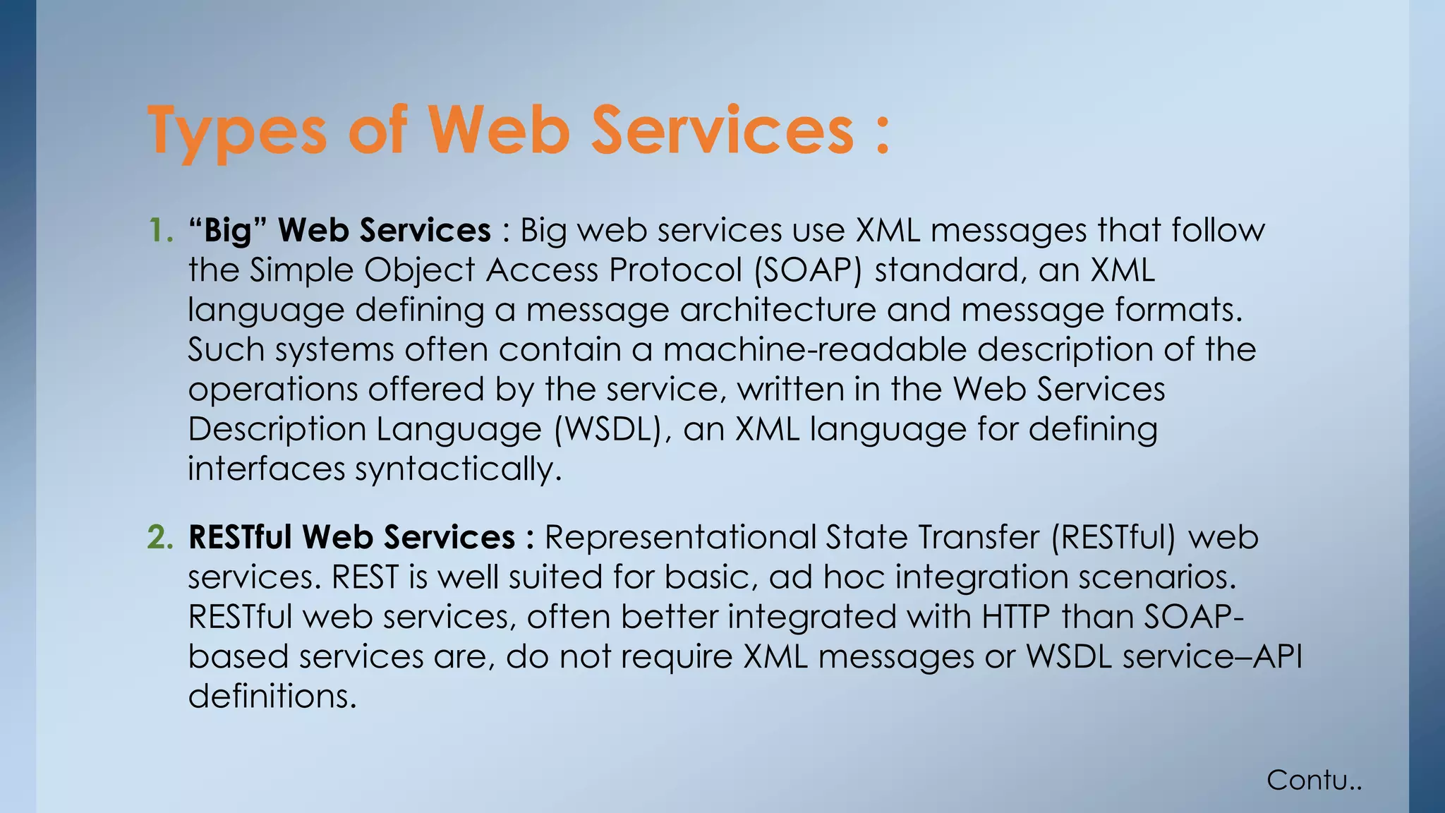 Types of Web Services : 
1. “Big” Web Services : Big web services use XML messages that follow 
the Simple Object Access Protocol (SOAP) standard, an XML 
language defining a message architecture and message formats. 
Such systems often contain a machine-readable description of the 
operations offered by the service, written in the Web Services 
Description Language (WSDL), an XML language for defining 
interfaces syntactically. 
2. RESTful Web Services : Representational State Transfer (RESTful) web 
services. REST is well suited for basic, ad hoc integration scenarios. 
RESTful web services, often better integrated with HTTP than SOAP-based 
services are, do not require XML messages or WSDL service–API 
definitions. 
Contu.. 
 