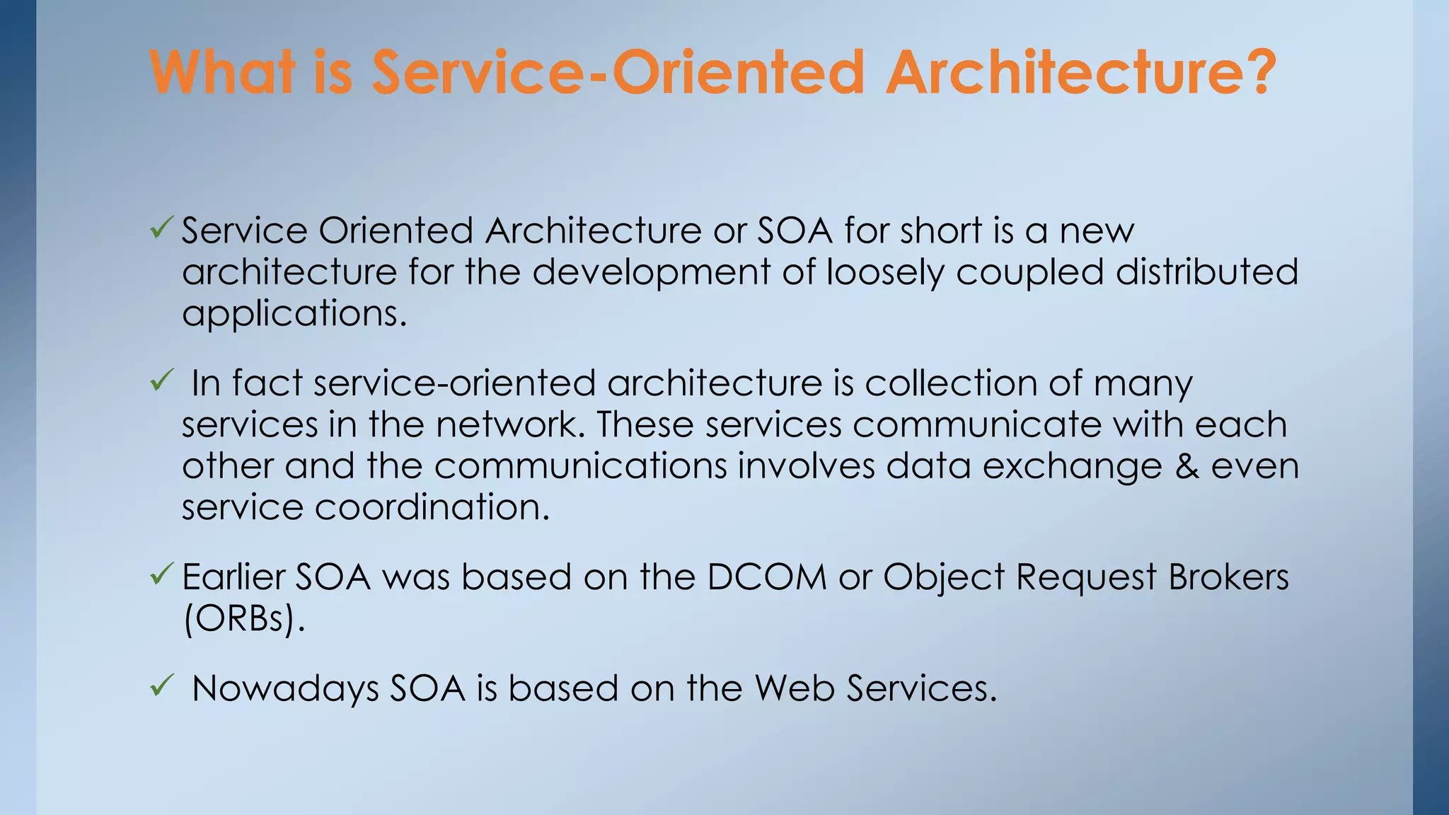 What is Service-Oriented Architecture? 
 Service Oriented Architecture or SOA for short is a new 
architecture for the development of loosely coupled distributed 
applications. 
 In fact service-oriented architecture is collection of many 
services in the network. These services communicate with each 
other and the communications involves data exchange & even 
service coordination. 
 Earlier SOA was based on the DCOM or Object Request Brokers 
(ORBs). 
 Nowadays SOA is based on the Web Services. 
 