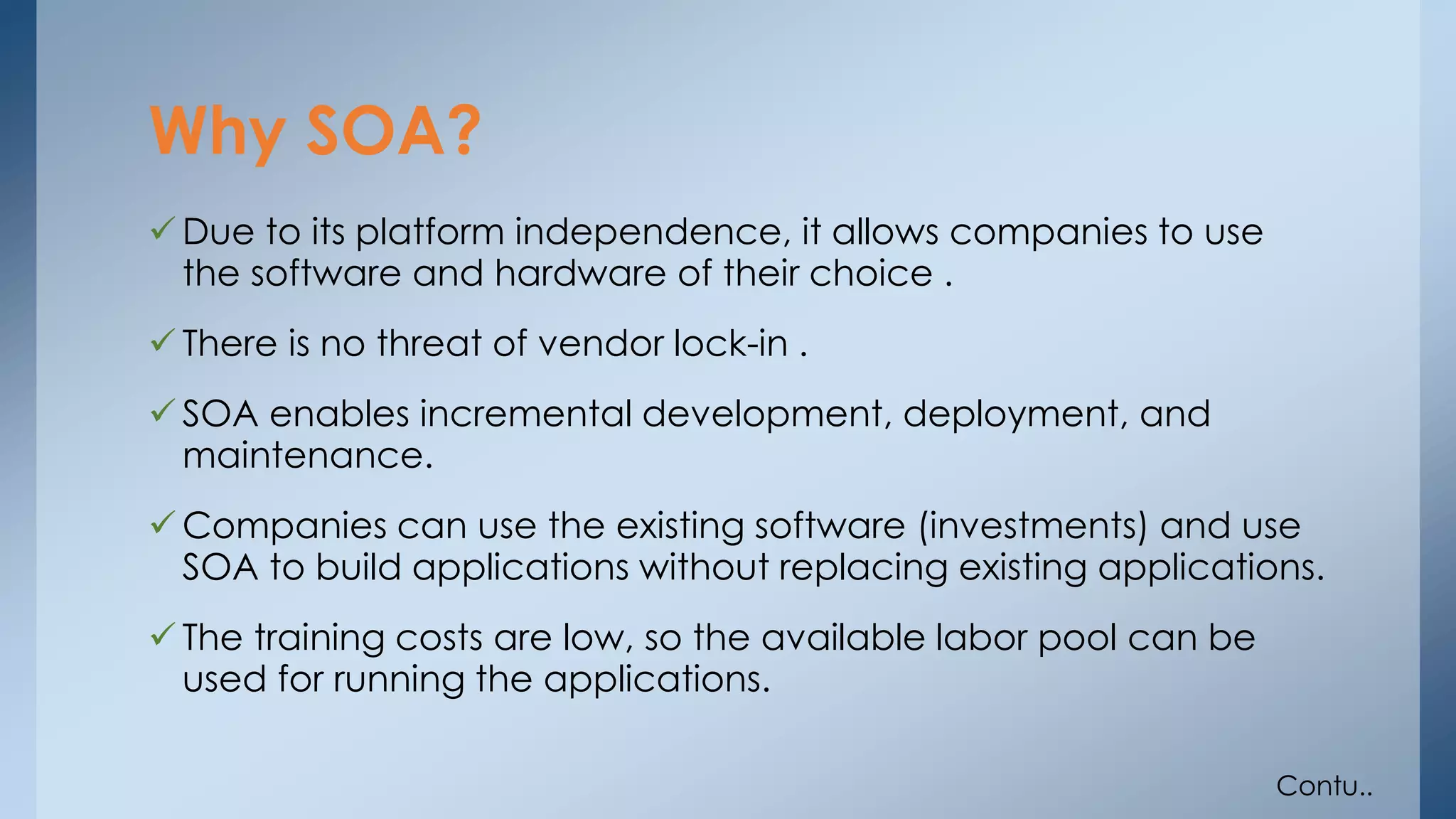 Why SOA? 
Due to its platform independence, it allows companies to use 
the software and hardware of their choice . 
 There is no threat of vendor lock-in . 
SOA enables incremental development, deployment, and 
maintenance. 
Companies can use the existing software (investments) and use 
SOA to build applications without replacing existing applications. 
 The training costs are low, so the available labor pool can be 
used for running the applications. 
Contu.. 
 