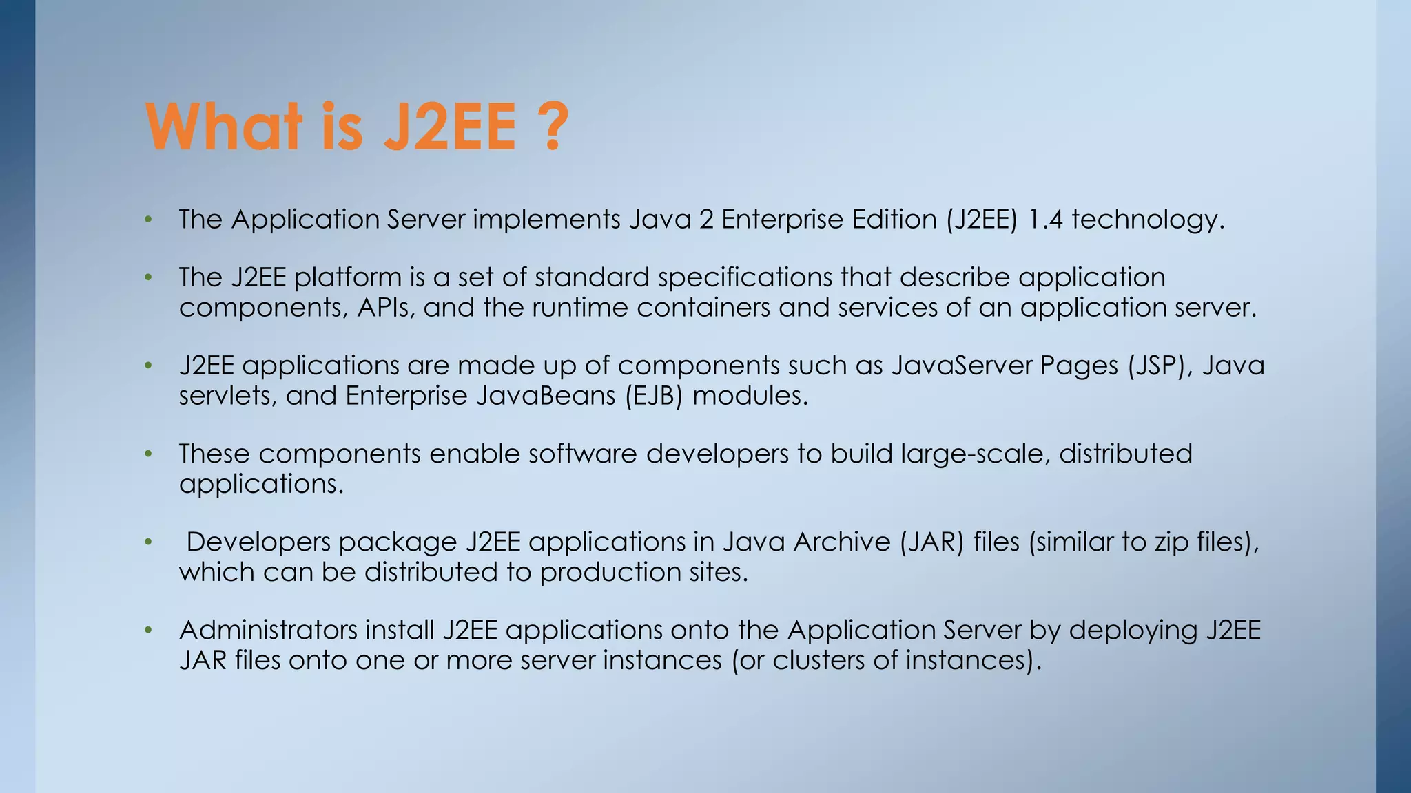 What is J2EE ? 
• The Application Server implements Java 2 Enterprise Edition (J2EE) 1.4 technology. 
• The J2EE platform is a set of standard specifications that describe application 
components, APIs, and the runtime containers and services of an application server. 
• J2EE applications are made up of components such as JavaServer Pages (JSP), Java 
servlets, and Enterprise JavaBeans (EJB) modules. 
• These components enable software developers to build large-scale, distributed 
applications. 
• Developers package J2EE applications in Java Archive (JAR) files (similar to zip files), 
which can be distributed to production sites. 
• Administrators install J2EE applications onto the Application Server by deploying J2EE 
JAR files onto one or more server instances (or clusters of instances). 
 