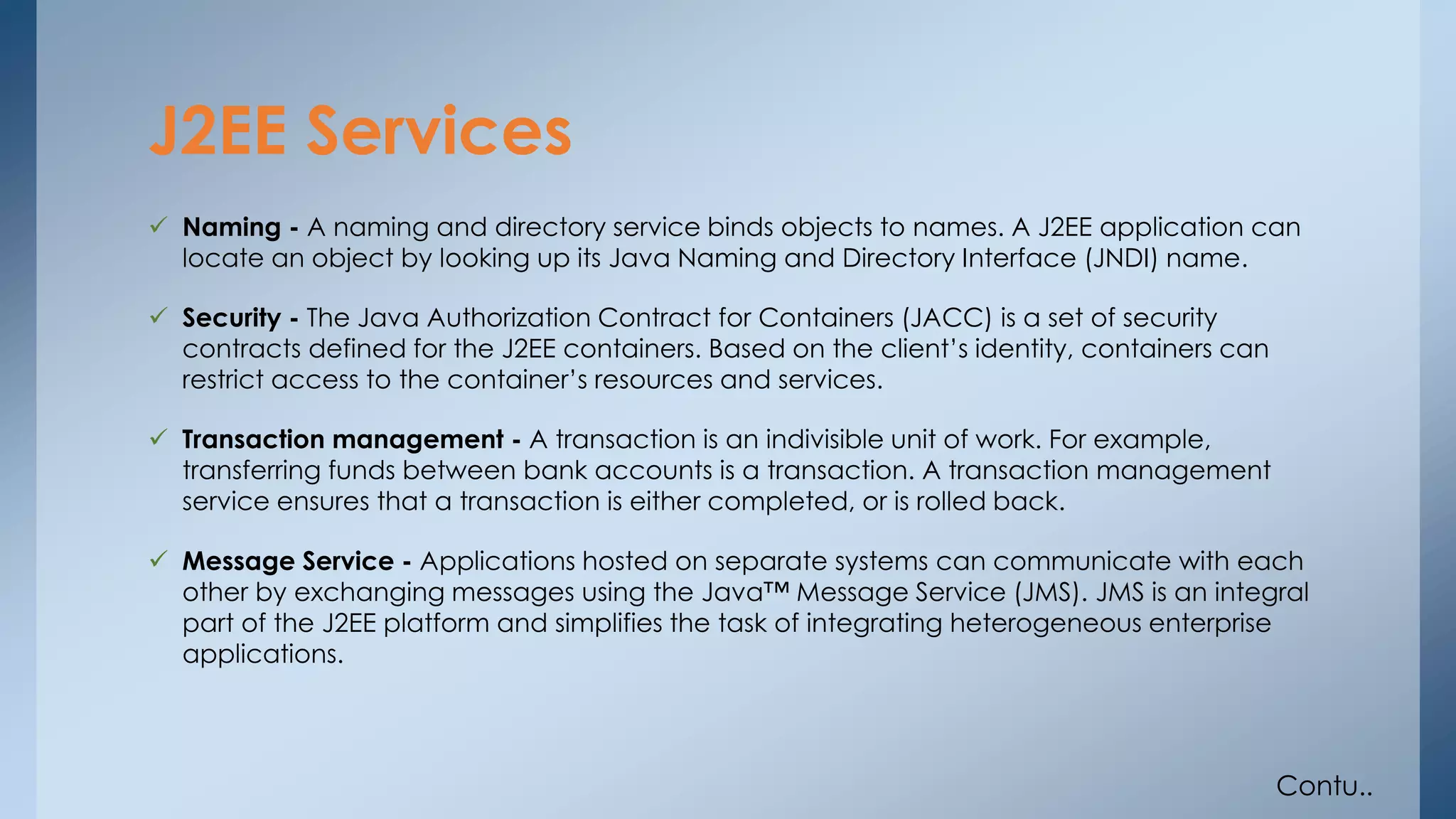 J2EE Services 
 Naming - A naming and directory service binds objects to names. A J2EE application can 
locate an object by looking up its Java Naming and Directory Interface (JNDI) name. 
 Security - The Java Authorization Contract for Containers (JACC) is a set of security 
contracts defined for the J2EE containers. Based on the client’s identity, containers can 
restrict access to the container’s resources and services. 
 Transaction management - A transaction is an indivisible unit of work. For example, 
transferring funds between bank accounts is a transaction. A transaction management 
service ensures that a transaction is either completed, or is rolled back. 
 Message Service - Applications hosted on separate systems can communicate with each 
other by exchanging messages using the Java™ Message Service (JMS). JMS is an integral 
part of the J2EE platform and simplifies the task of integrating heterogeneous enterprise 
applications. 
Contu.. 
 