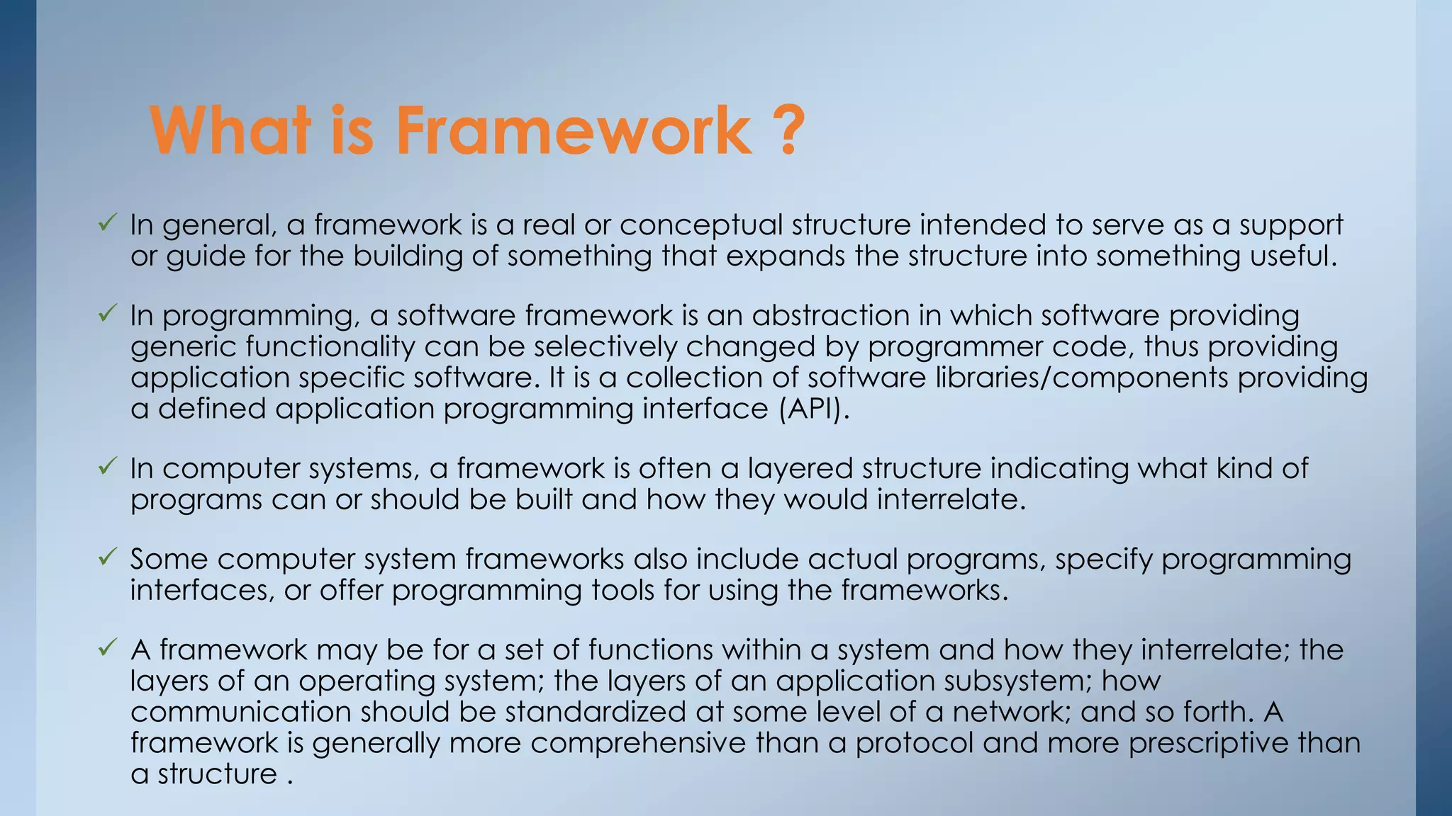 What is Framework ? 
 In general, a framework is a real or conceptual structure intended to serve as a support 
or guide for the building of something that expands the structure into something useful. 
 In programming, a software framework is an abstraction in which software providing 
generic functionality can be selectively changed by programmer code, thus providing 
application specific software. It is a collection of software libraries/components providing 
a defined application programming interface (API). 
 In computer systems, a framework is often a layered structure indicating what kind of 
programs can or should be built and how they would interrelate. 
 Some computer system frameworks also include actual programs, specify programming 
interfaces, or offer programming tools for using the frameworks. 
 A framework may be for a set of functions within a system and how they interrelate; the 
layers of an operating system; the layers of an application subsystem; how 
communication should be standardized at some level of a network; and so forth. A 
framework is generally more comprehensive than a protocol and more prescriptive than 
a structure . 
 