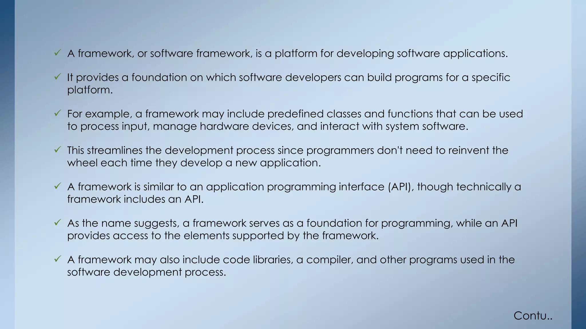  A framework, or software framework, is a platform for developing software applications. 
 It provides a foundation on which software developers can build programs for a specific 
platform. 
 For example, a framework may include predefined classes and functions that can be used 
to process input, manage hardware devices, and interact with system software. 
 This streamlines the development process since programmers don't need to reinvent the 
wheel each time they develop a new application. 
 A framework is similar to an application programming interface (API), though technically a 
framework includes an API. 
 As the name suggests, a framework serves as a foundation for programming, while an API 
provides access to the elements supported by the framework. 
 A framework may also include code libraries, a compiler, and other programs used in the 
software development process. 
Contu.. 
 