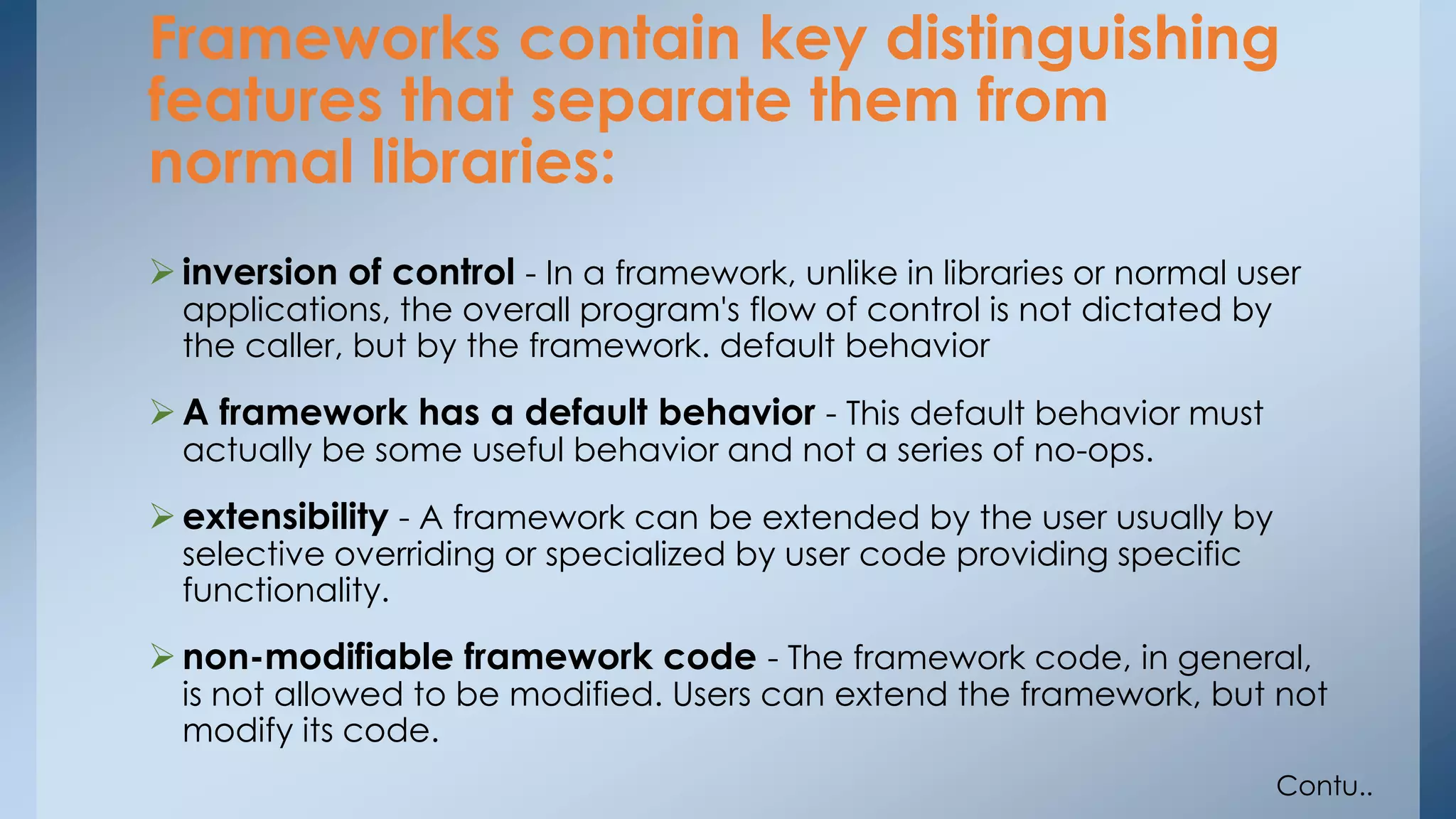 Frameworks contain key distinguishing 
features that separate them from 
normal libraries: 
 inversion of control - In a framework, unlike in libraries or normal user 
applications, the overall program's flow of control is not dictated by 
the caller, but by the framework. default behavior 
 A framework has a default behavior - This default behavior must 
actually be some useful behavior and not a series of no-ops. 
 extensibility - A framework can be extended by the user usually by 
selective overriding or specialized by user code providing specific 
functionality. 
non-modifiable framework code - The framework code, in general, 
is not allowed to be modified. Users can extend the framework, but not 
modify its code. 
Contu.. 
 