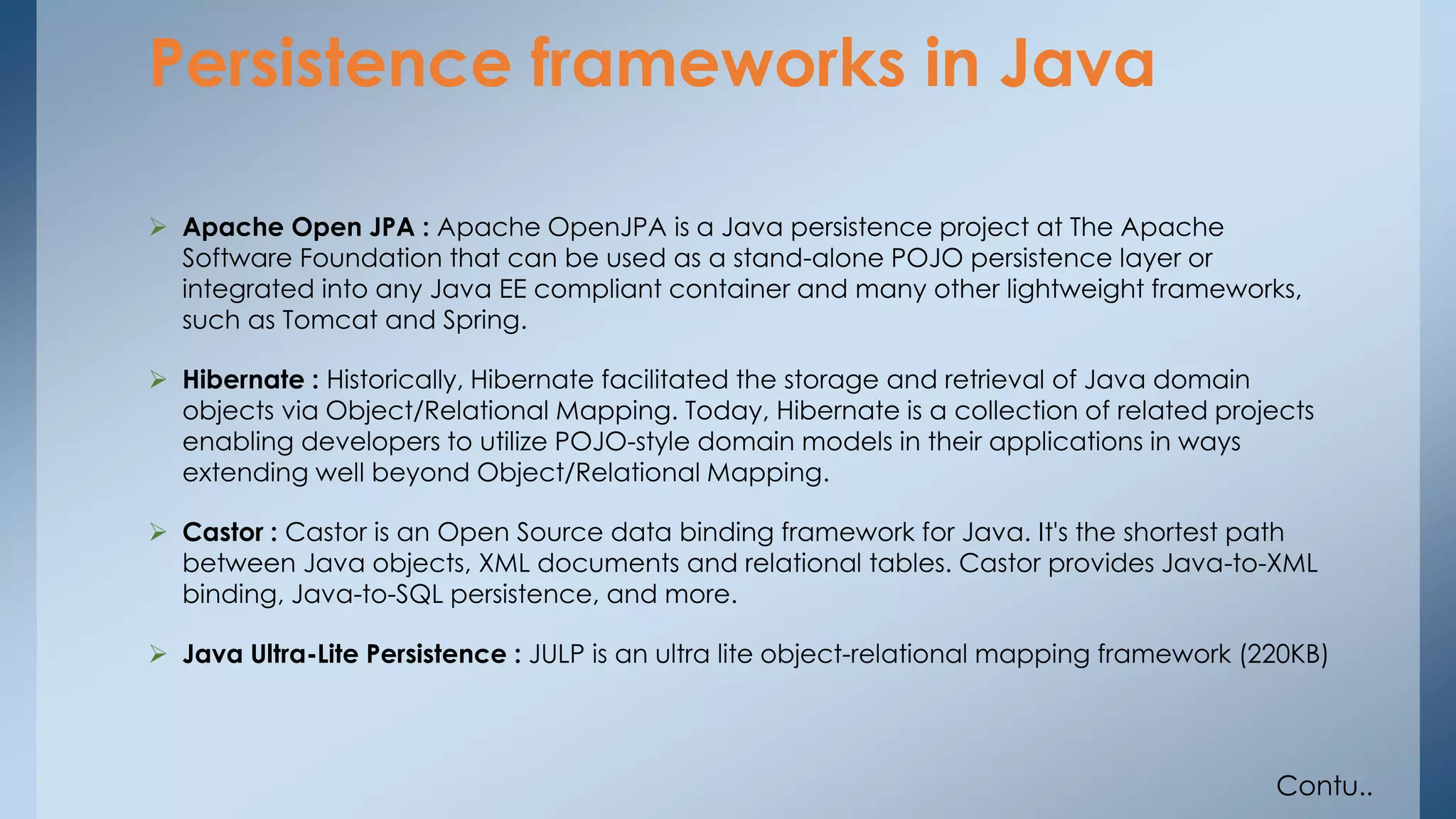 Persistence frameworks in Java 
 Apache Open JPA : Apache OpenJPA is a Java persistence project at The Apache 
Software Foundation that can be used as a stand-alone POJO persistence layer or 
integrated into any Java EE compliant container and many other lightweight frameworks, 
such as Tomcat and Spring. 
 Hibernate : Historically, Hibernate facilitated the storage and retrieval of Java domain 
objects via Object/Relational Mapping. Today, Hibernate is a collection of related projects 
enabling developers to utilize POJO-style domain models in their applications in ways 
extending well beyond Object/Relational Mapping. 
 Castor : Castor is an Open Source data binding framework for Java. It's the shortest path 
between Java objects, XML documents and relational tables. Castor provides Java-to-XML 
binding, Java-to-SQL persistence, and more. 
 Java Ultra-Lite Persistence : JULP is an ultra lite object-relational mapping framework (220KB) 
Contu.. 
 