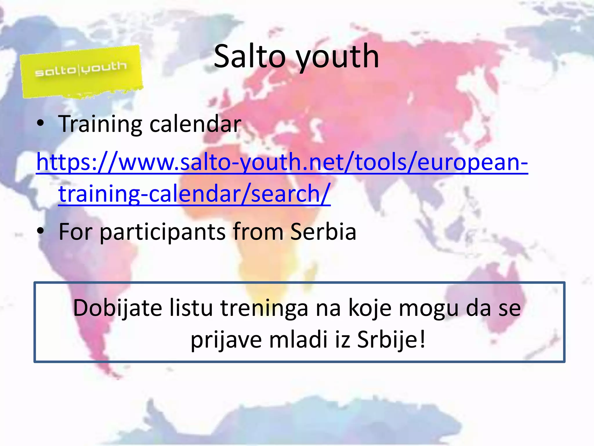Salto youth
• Training calendar
https://www.salto-youth.net/tools/european-
training-calendar/search/
• For participants from Serbia
Dobijate listu treninga na koje mogu da se
prijave mladi iz Srbije!
 