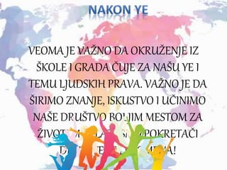 VEOMA JE VAŽNO DA OKRUŽENJE IZ
ŠKOLE I GRADA ČUJE ZA NAŠU YE I
TEMU LJUDSKIH PRAVA. VAŽNO JE DA
ŠIRIMO ZNANJE, ISKUSTVO I UČINIMO
NAŠE DRUŠTVO BOLJIM MESTOM ZA
ŽIVOT! MI MLADI SMO POKRETAČI
DRUŠTVENIH PROMENA!
 
