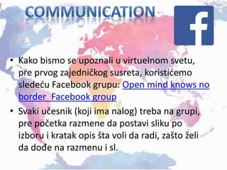 • Kako bismo se upoznali u virtuelnom svetu,
pre prvog zajedničkog susreta, koristićemo
sledeću Facebook grupu: Open mind knows no
border_Facebook group
• Svaki učesnik (koji ima nalog) treba na grupi,
pre početka razmene da postavi sliku po
izboru i kratak opis šta voli da radi, zašto želi
da dođe na razmenu i sl.
 