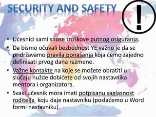 • Učesnici sami snose troškove putnog osiguranja.
• Da bismo očuvali bezbednost YE važno je da se
pridržavamo pravila ponašanja koja ćemo zajedno
definisati prvog dana razmene.
• Važne kontakte na koje se možete obratiti u
slučaju nužde dobićete od svojih nastavnika
mentora i organizatora.
• Svaki učesnik mora imati potpisanu saglasnost
roditelja koju daje nastavniku (poslaćemo u Word
formi nastavniku).
 