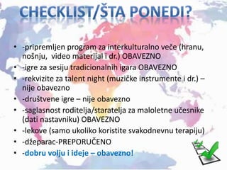 • -pripremljen program za interkulturalno veče (hranu,
nošnju, video materijal i dr.) OBAVEZNO
• -igre za sesiju tradicionalnih igara OBAVEZNO
• -rekvizite za talent night (muzičke instrumente i dr.) –
nije obavezno
• -društvene igre – nije obavezno
• -saglasnost roditelja/staratelja za maloletne učesnike
(dati nastavniku) OBAVEZNO
• -lekove (samo ukoliko koristite svakodnevnu terapiju)
• -džeparac-PREPORUČENO
• -dobru volju i ideje – obavezno!
 