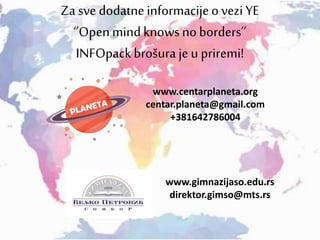 Za sve dodatneinformacijeo vezi YE
‘’Openmindknows noborders’’
INFOpackbrošura je u priremi!
www.centarplaneta.org
centar.planeta@gmail.com
+381642786004
www.gimnazijaso.edu.rs
direktor.gimso@mts.rs
 