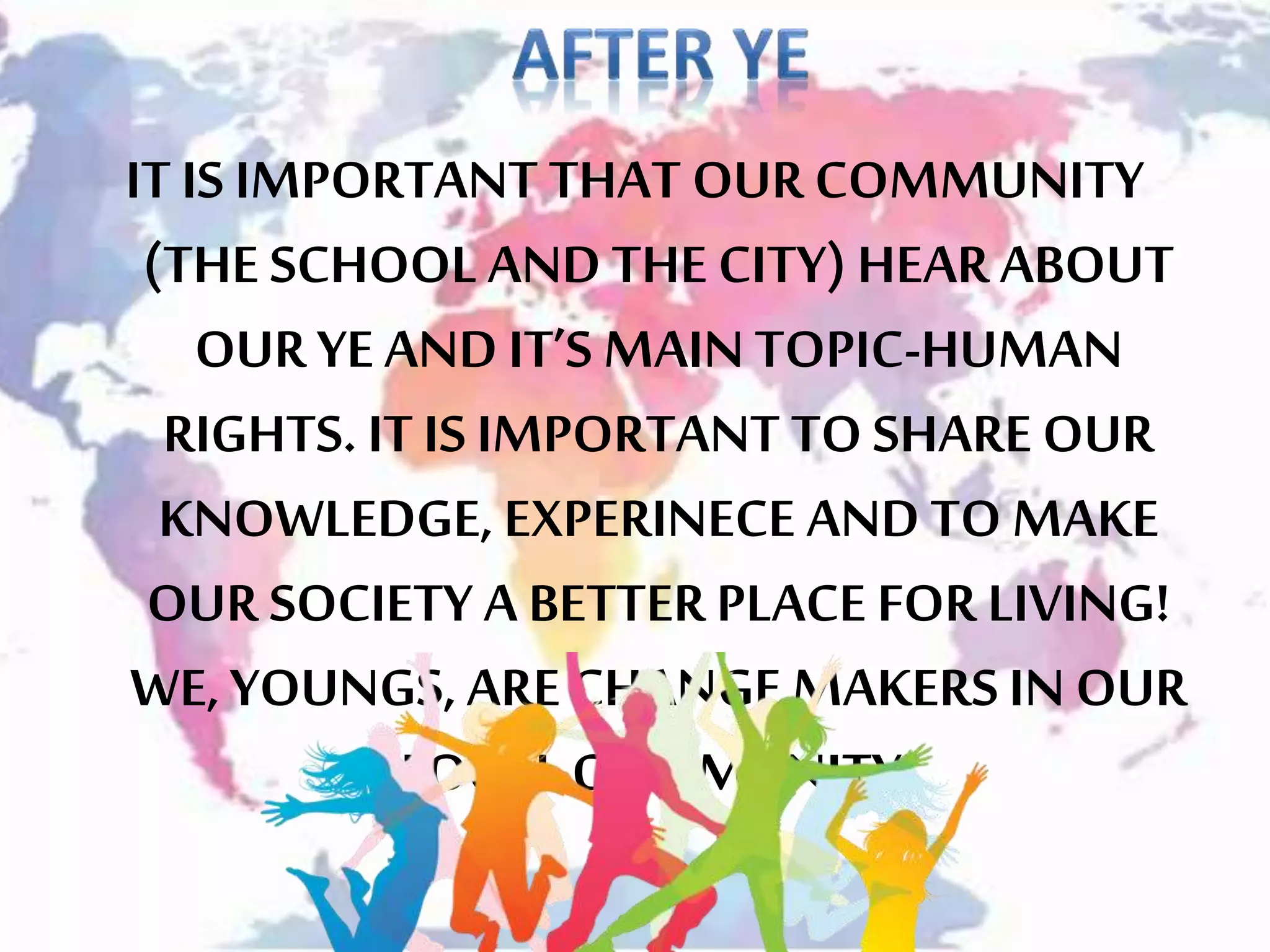 IT IS IMPORTANT THAT OUR COMMUNITY
(THE SCHOOL AND THE CITY) HEARABOUT
OUR YEAND IT’S MAIN TOPIC-HUMAN
RIGHTS. IT IS IMPORTANT TO SHARE OUR
KNOWLEDGE, EXPERINECE AND TO MAKE
OUR SOCIETY A BETTER PLACE FOR LIVING!
WE, YOUNGS, ARECHANGE MAKERS IN OUR
LOCAL COMMUNITY!
 