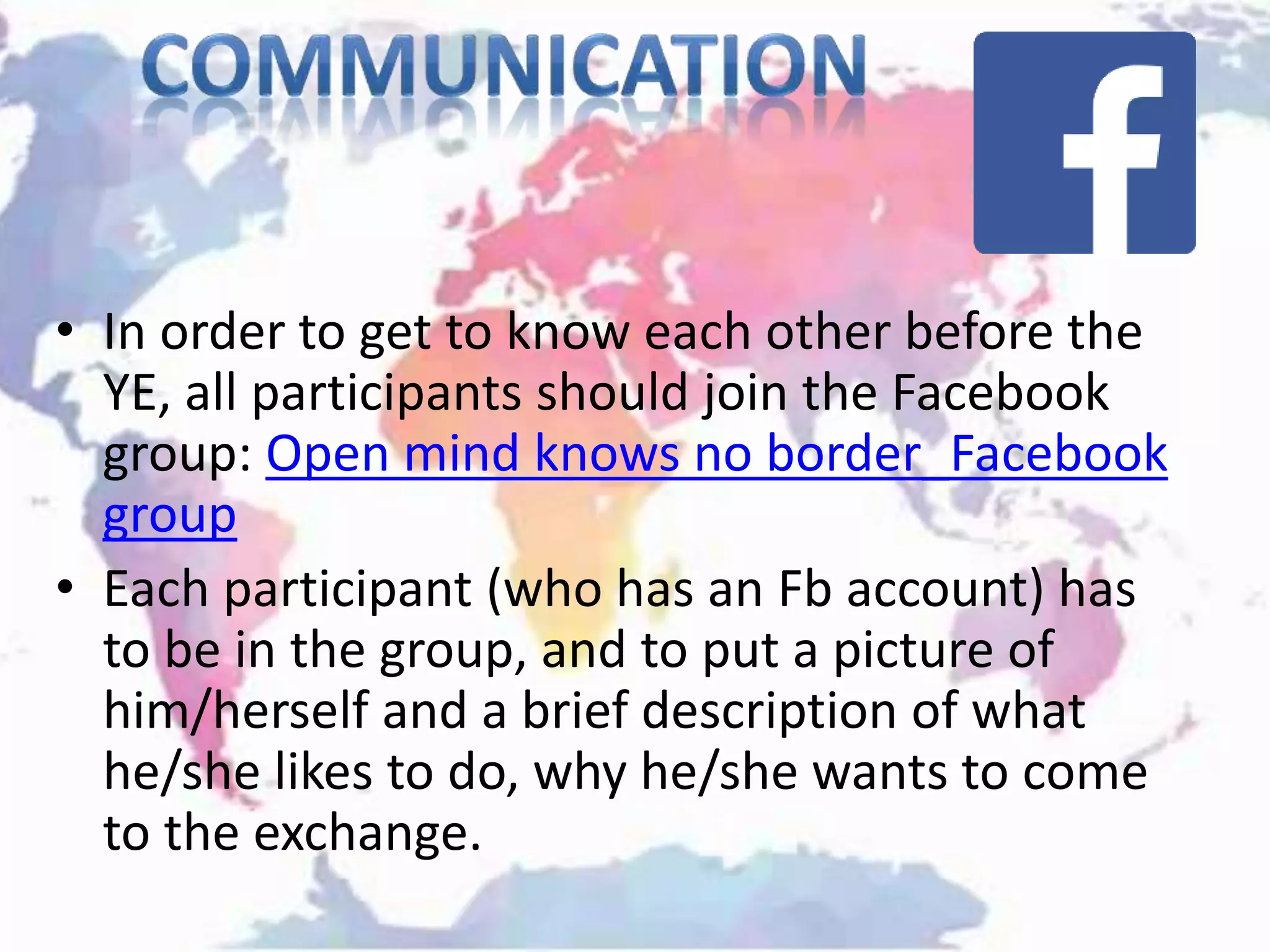 • In order to get to know each other before the
YE, all participants should join the Facebook
group: Open mind knows no border_Facebook
group
• Each participant (who has an Fb account) has
to be in the group, and to put a picture of
him/herself and a brief description of what
he/she likes to do, why he/she wants to come
to the exchange.
 