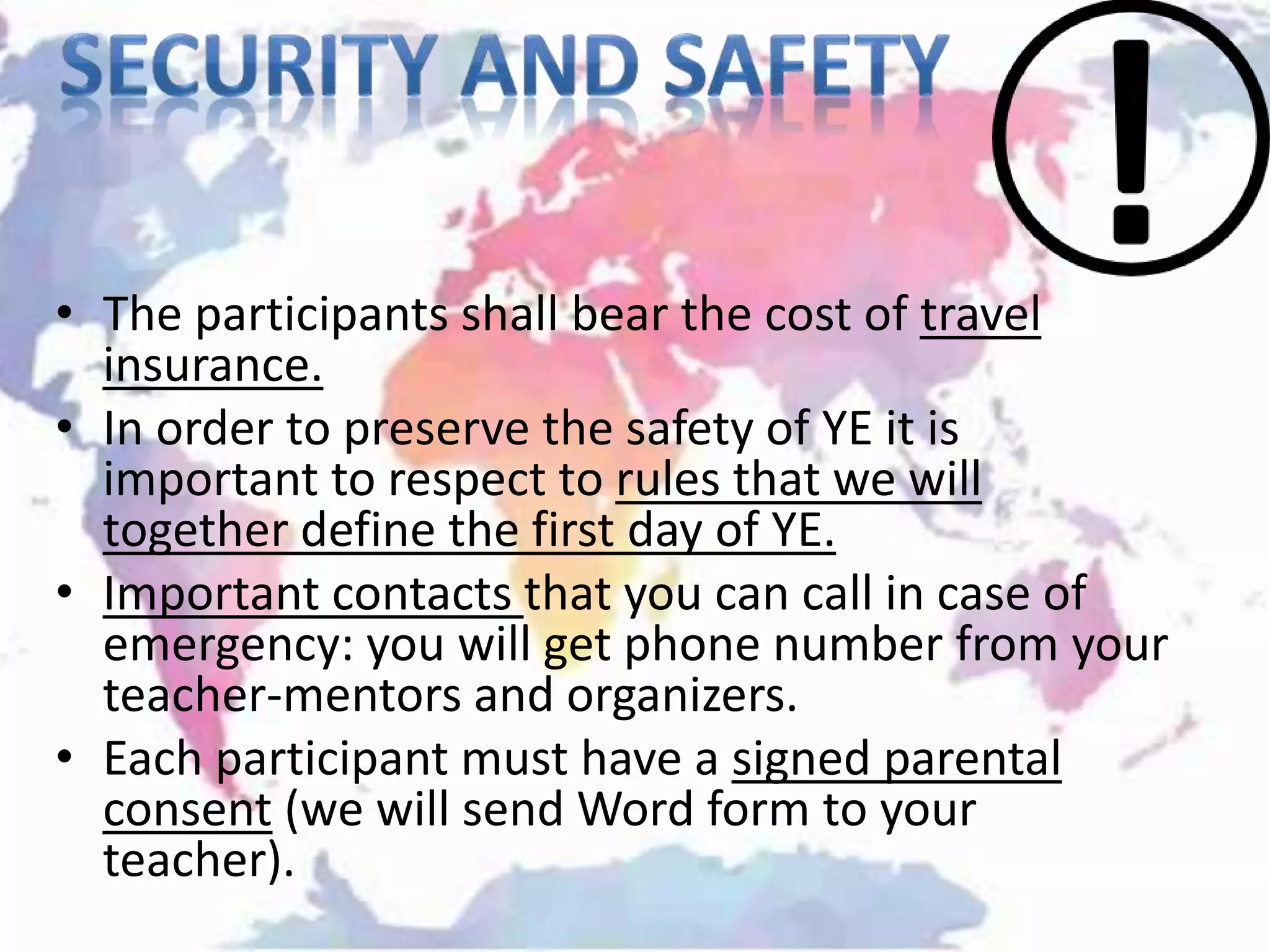 • The participants shall bear the cost of travel
insurance.
• In order to preserve the safety of YE it is
important to respect to rules that we will
together define the first day of YE.
• Important contacts that you can call in case of
emergency: you will get phone number from your
teacher-mentors and organizers.
• Each participant must have a signed parental
consent (we will send Word form to your
teacher).
 