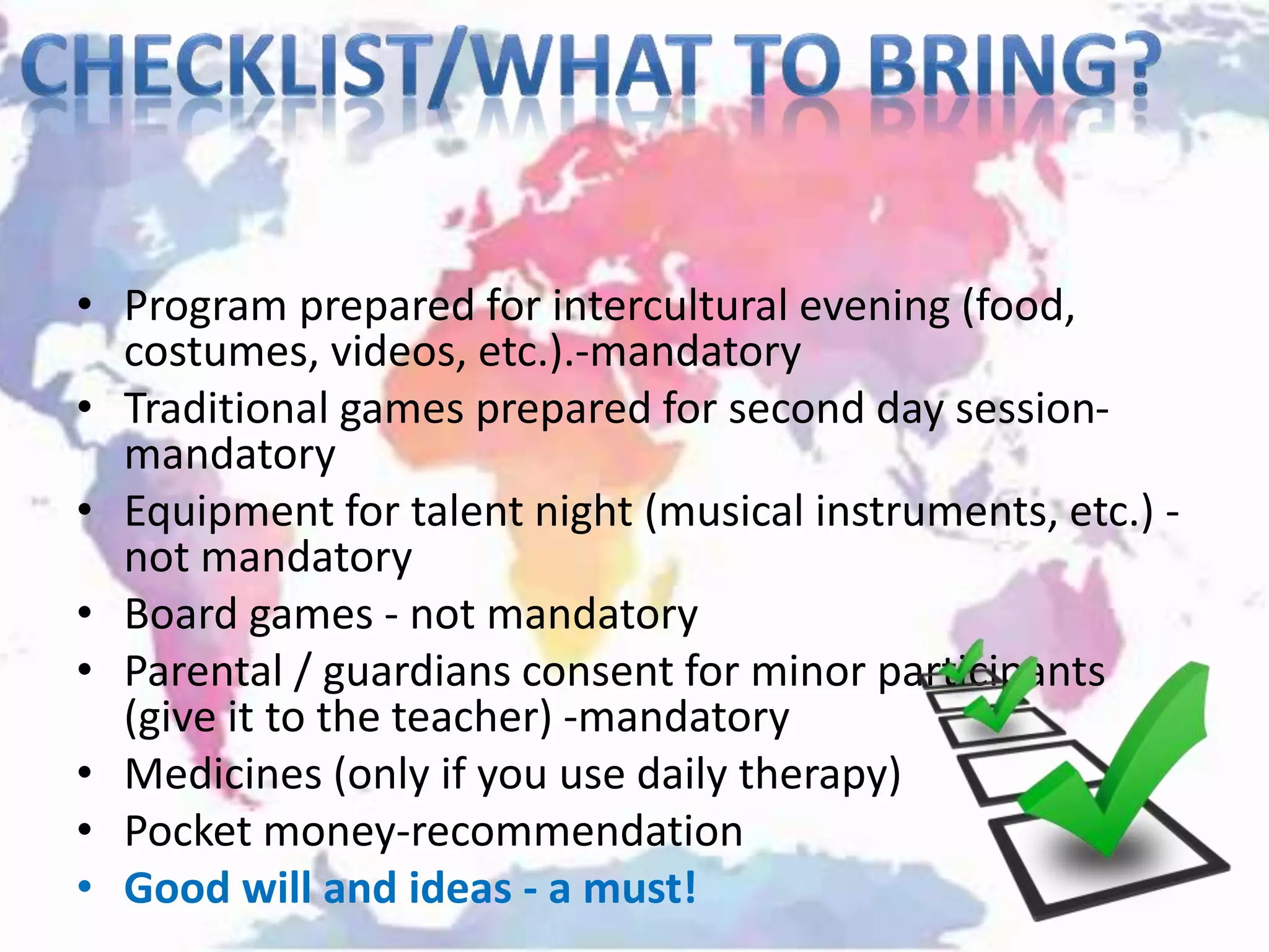 • Program prepared for intercultural evening (food,
costumes, videos, etc.).-mandatory
• Traditional games prepared for second day session-
mandatory
• Equipment for talent night (musical instruments, etc.) -
not mandatory
• Board games - not mandatory
• Parental / guardians consent for minor participants
(give it to the teacher) -mandatory
• Medicines (only if you use daily therapy)
• Pocket money-recommendation
• Good will and ideas - a must!
 